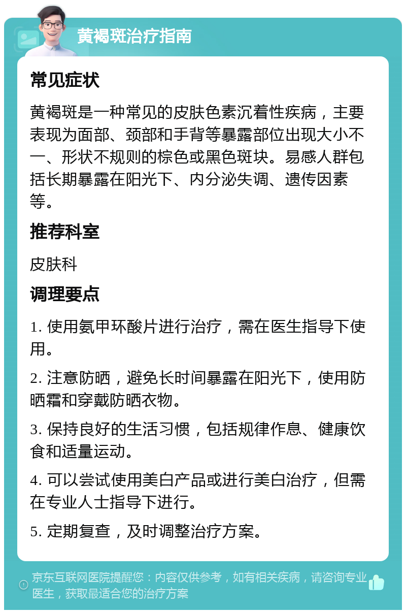 黄褐斑治疗指南 常见症状 黄褐斑是一种常见的皮肤色素沉着性疾病，主要表现为面部、颈部和手背等暴露部位出现大小不一、形状不规则的棕色或黑色斑块。易感人群包括长期暴露在阳光下、内分泌失调、遗传因素等。 推荐科室 皮肤科 调理要点 1. 使用氨甲环酸片进行治疗，需在医生指导下使用。 2. 注意防晒，避免长时间暴露在阳光下，使用防晒霜和穿戴防晒衣物。 3. 保持良好的生活习惯，包括规律作息、健康饮食和适量运动。 4. 可以尝试使用美白产品或进行美白治疗，但需在专业人士指导下进行。 5. 定期复查，及时调整治疗方案。