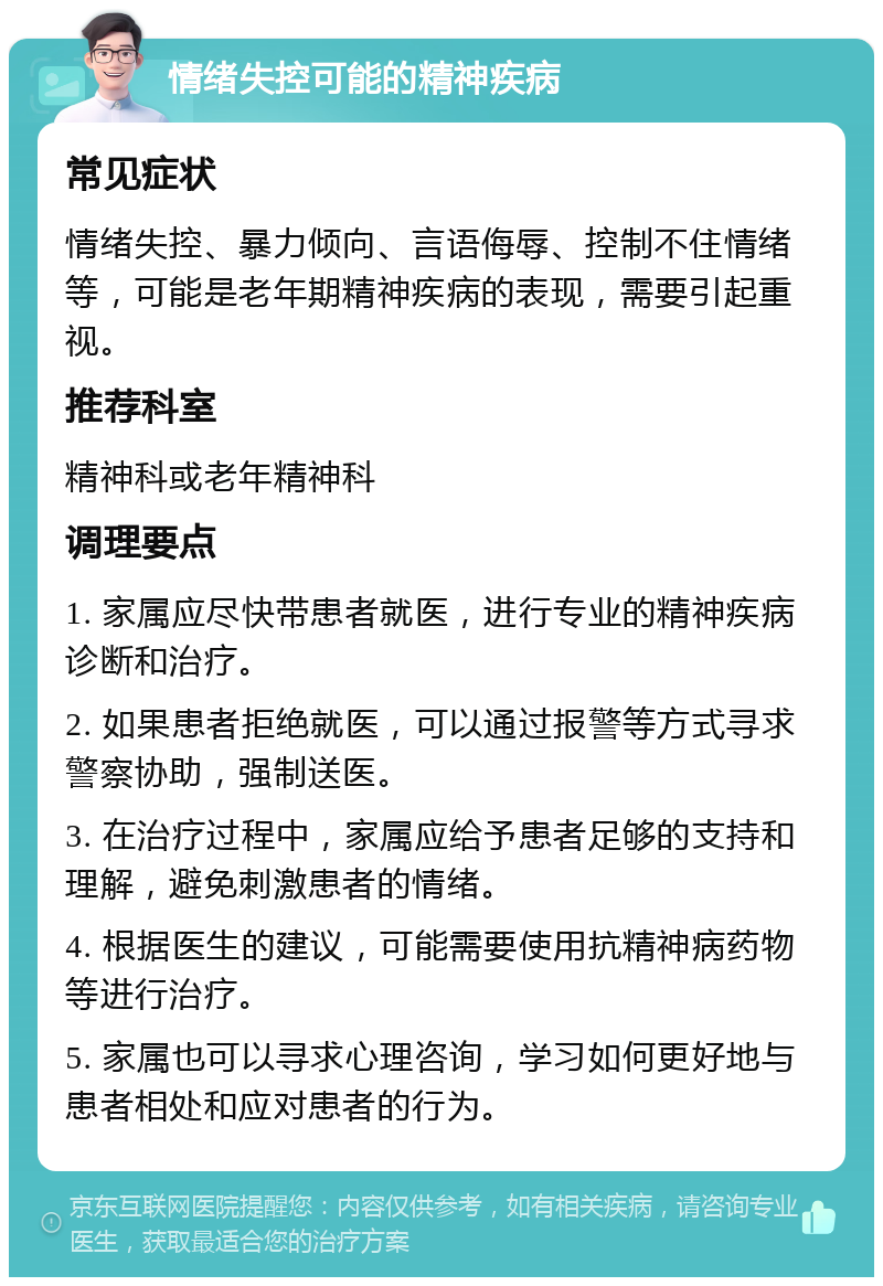 情绪失控可能的精神疾病 常见症状 情绪失控、暴力倾向、言语侮辱、控制不住情绪等，可能是老年期精神疾病的表现，需要引起重视。 推荐科室 精神科或老年精神科 调理要点 1. 家属应尽快带患者就医，进行专业的精神疾病诊断和治疗。 2. 如果患者拒绝就医，可以通过报警等方式寻求警察协助，强制送医。 3. 在治疗过程中，家属应给予患者足够的支持和理解，避免刺激患者的情绪。 4. 根据医生的建议，可能需要使用抗精神病药物等进行治疗。 5. 家属也可以寻求心理咨询，学习如何更好地与患者相处和应对患者的行为。