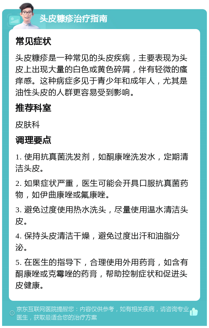 头皮糠疹治疗指南 常见症状 头皮糠疹是一种常见的头皮疾病，主要表现为头皮上出现大量的白色或黄色碎屑，伴有轻微的瘙痒感。这种病症多见于青少年和成年人，尤其是油性头皮的人群更容易受到影响。 推荐科室 皮肤科 调理要点 1. 使用抗真菌洗发剂，如酮康唑洗发水，定期清洁头皮。 2. 如果症状严重，医生可能会开具口服抗真菌药物，如伊曲康唑或氟康唑。 3. 避免过度使用热水洗头，尽量使用温水清洁头皮。 4. 保持头皮清洁干燥，避免过度出汗和油脂分泌。 5. 在医生的指导下，合理使用外用药膏，如含有酮康唑或克霉唑的药膏，帮助控制症状和促进头皮健康。