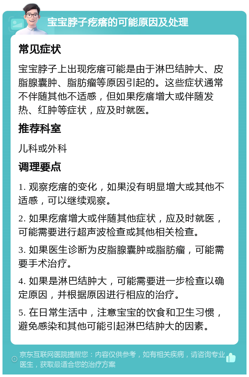 宝宝脖子疙瘩的可能原因及处理 常见症状 宝宝脖子上出现疙瘩可能是由于淋巴结肿大、皮脂腺囊肿、脂肪瘤等原因引起的。这些症状通常不伴随其他不适感，但如果疙瘩增大或伴随发热、红肿等症状，应及时就医。 推荐科室 儿科或外科 调理要点 1. 观察疙瘩的变化，如果没有明显增大或其他不适感，可以继续观察。 2. 如果疙瘩增大或伴随其他症状，应及时就医，可能需要进行超声波检查或其他相关检查。 3. 如果医生诊断为皮脂腺囊肿或脂肪瘤，可能需要手术治疗。 4. 如果是淋巴结肿大，可能需要进一步检查以确定原因，并根据原因进行相应的治疗。 5. 在日常生活中，注意宝宝的饮食和卫生习惯，避免感染和其他可能引起淋巴结肿大的因素。