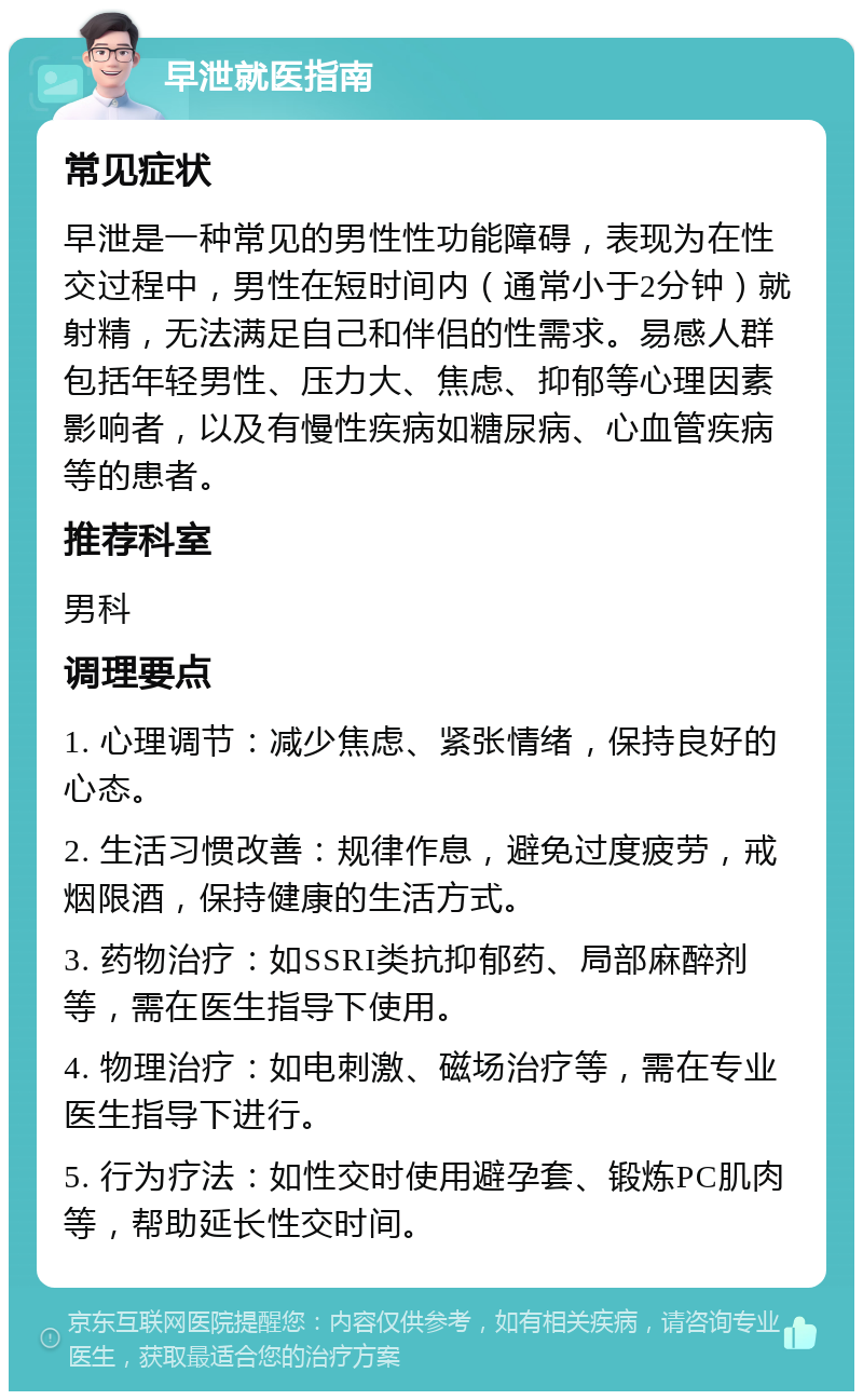 早泄就医指南 常见症状 早泄是一种常见的男性性功能障碍，表现为在性交过程中，男性在短时间内（通常小于2分钟）就射精，无法满足自己和伴侣的性需求。易感人群包括年轻男性、压力大、焦虑、抑郁等心理因素影响者，以及有慢性疾病如糖尿病、心血管疾病等的患者。 推荐科室 男科 调理要点 1. 心理调节：减少焦虑、紧张情绪，保持良好的心态。 2. 生活习惯改善：规律作息，避免过度疲劳，戒烟限酒，保持健康的生活方式。 3. 药物治疗：如SSRI类抗抑郁药、局部麻醉剂等，需在医生指导下使用。 4. 物理治疗：如电刺激、磁场治疗等，需在专业医生指导下进行。 5. 行为疗法：如性交时使用避孕套、锻炼PC肌肉等，帮助延长性交时间。