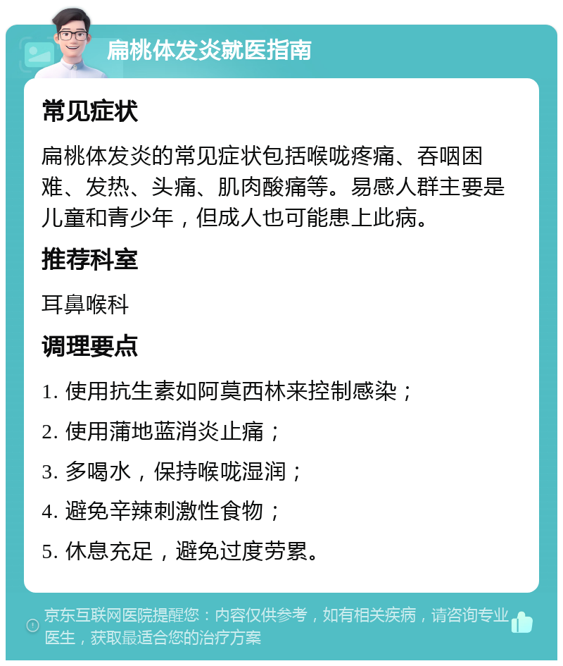 扁桃体发炎就医指南 常见症状 扁桃体发炎的常见症状包括喉咙疼痛、吞咽困难、发热、头痛、肌肉酸痛等。易感人群主要是儿童和青少年，但成人也可能患上此病。 推荐科室 耳鼻喉科 调理要点 1. 使用抗生素如阿莫西林来控制感染； 2. 使用蒲地蓝消炎止痛； 3. 多喝水，保持喉咙湿润； 4. 避免辛辣刺激性食物； 5. 休息充足，避免过度劳累。