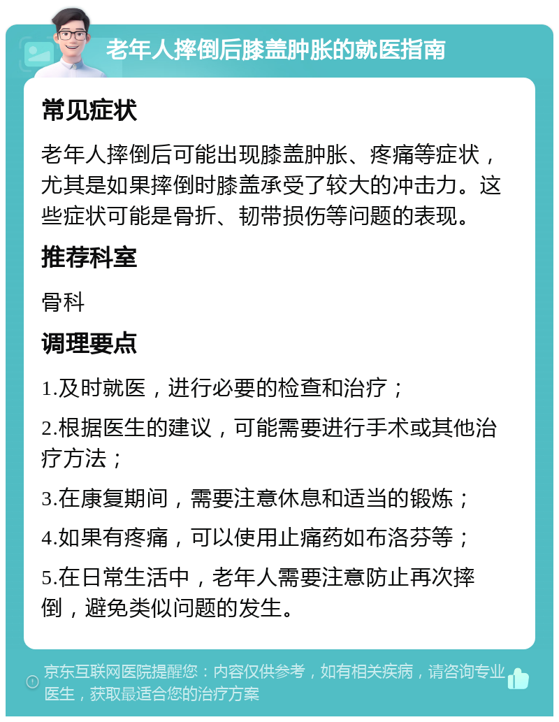 老年人摔倒后膝盖肿胀的就医指南 常见症状 老年人摔倒后可能出现膝盖肿胀、疼痛等症状，尤其是如果摔倒时膝盖承受了较大的冲击力。这些症状可能是骨折、韧带损伤等问题的表现。 推荐科室 骨科 调理要点 1.及时就医，进行必要的检查和治疗； 2.根据医生的建议，可能需要进行手术或其他治疗方法； 3.在康复期间，需要注意休息和适当的锻炼； 4.如果有疼痛，可以使用止痛药如布洛芬等； 5.在日常生活中，老年人需要注意防止再次摔倒，避免类似问题的发生。