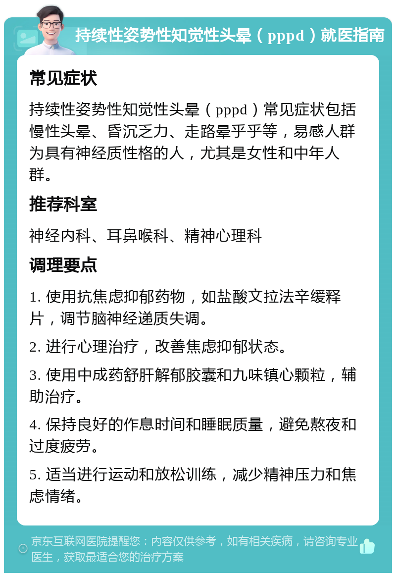 持续性姿势性知觉性头晕（pppd）就医指南 常见症状 持续性姿势性知觉性头晕（pppd）常见症状包括慢性头晕、昏沉乏力、走路晕乎乎等，易感人群为具有神经质性格的人，尤其是女性和中年人群。 推荐科室 神经内科、耳鼻喉科、精神心理科 调理要点 1. 使用抗焦虑抑郁药物，如盐酸文拉法辛缓释片，调节脑神经递质失调。 2. 进行心理治疗，改善焦虑抑郁状态。 3. 使用中成药舒肝解郁胶囊和九味镇心颗粒，辅助治疗。 4. 保持良好的作息时间和睡眠质量，避免熬夜和过度疲劳。 5. 适当进行运动和放松训练，减少精神压力和焦虑情绪。