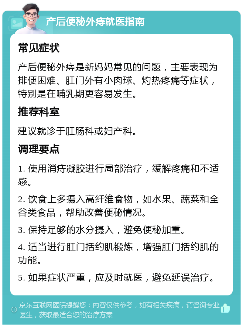 产后便秘外痔就医指南 常见症状 产后便秘外痔是新妈妈常见的问题，主要表现为排便困难、肛门外有小肉球、灼热疼痛等症状，特别是在哺乳期更容易发生。 推荐科室 建议就诊于肛肠科或妇产科。 调理要点 1. 使用消痔凝胶进行局部治疗，缓解疼痛和不适感。 2. 饮食上多摄入高纤维食物，如水果、蔬菜和全谷类食品，帮助改善便秘情况。 3. 保持足够的水分摄入，避免便秘加重。 4. 适当进行肛门括约肌锻炼，增强肛门括约肌的功能。 5. 如果症状严重，应及时就医，避免延误治疗。