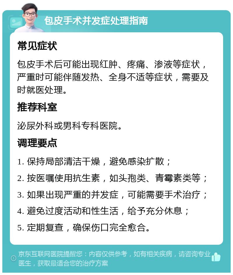 包皮手术并发症处理指南 常见症状 包皮手术后可能出现红肿、疼痛、渗液等症状，严重时可能伴随发热、全身不适等症状，需要及时就医处理。 推荐科室 泌尿外科或男科专科医院。 调理要点 1. 保持局部清洁干燥，避免感染扩散； 2. 按医嘱使用抗生素，如头孢类、青霉素类等； 3. 如果出现严重的并发症，可能需要手术治疗； 4. 避免过度活动和性生活，给予充分休息； 5. 定期复查，确保伤口完全愈合。