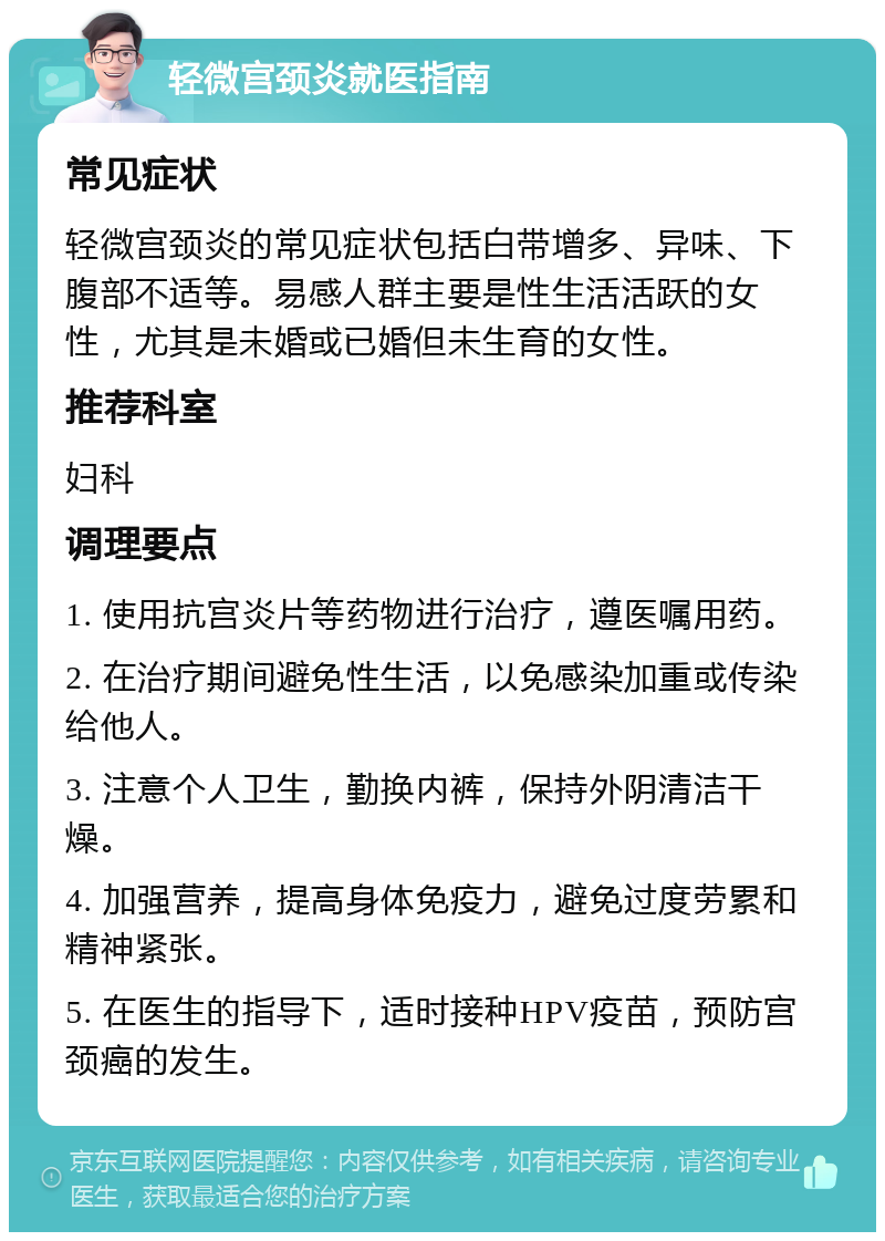 轻微宫颈炎就医指南 常见症状 轻微宫颈炎的常见症状包括白带增多、异味、下腹部不适等。易感人群主要是性生活活跃的女性，尤其是未婚或已婚但未生育的女性。 推荐科室 妇科 调理要点 1. 使用抗宫炎片等药物进行治疗，遵医嘱用药。 2. 在治疗期间避免性生活，以免感染加重或传染给他人。 3. 注意个人卫生，勤换内裤，保持外阴清洁干燥。 4. 加强营养，提高身体免疫力，避免过度劳累和精神紧张。 5. 在医生的指导下，适时接种HPV疫苗，预防宫颈癌的发生。