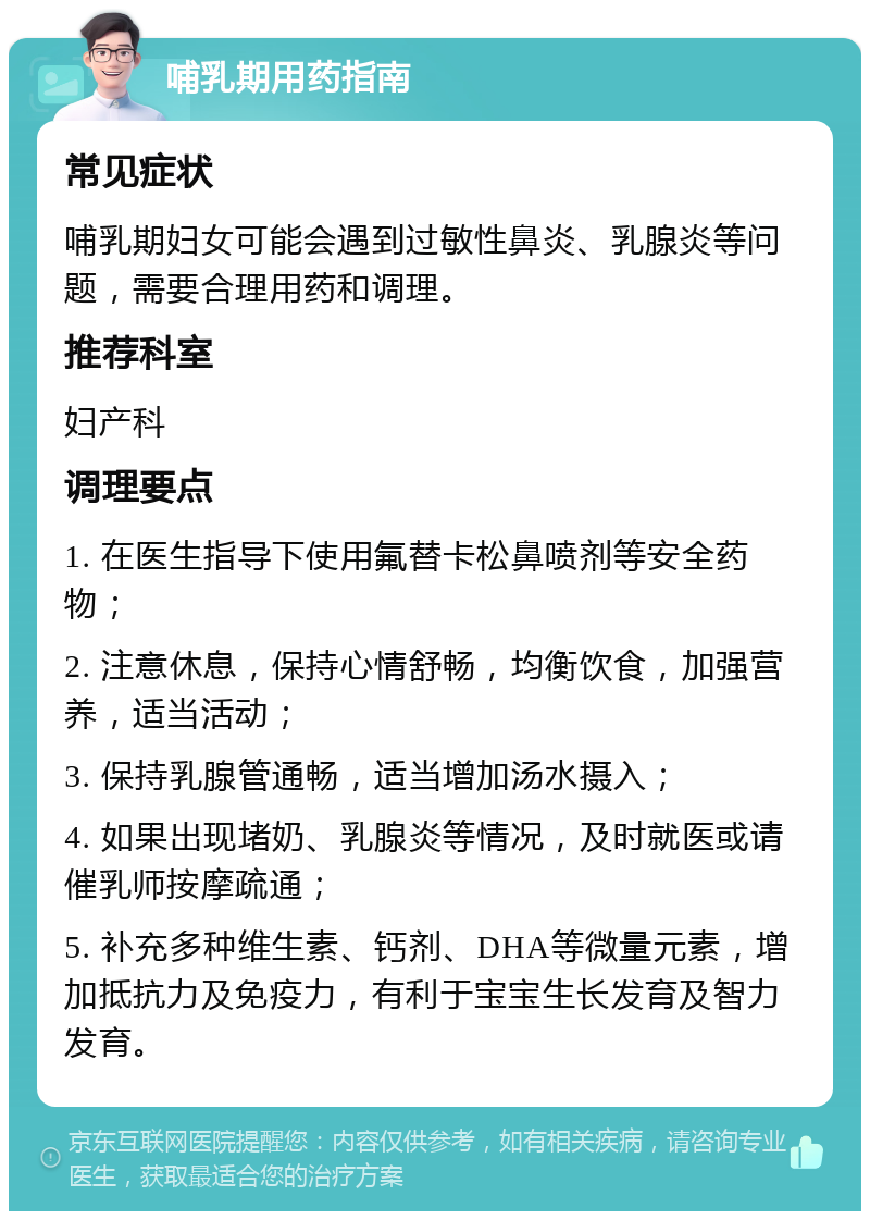 哺乳期用药指南 常见症状 哺乳期妇女可能会遇到过敏性鼻炎、乳腺炎等问题，需要合理用药和调理。 推荐科室 妇产科 调理要点 1. 在医生指导下使用氟替卡松鼻喷剂等安全药物； 2. 注意休息，保持心情舒畅，均衡饮食，加强营养，适当活动； 3. 保持乳腺管通畅，适当增加汤水摄入； 4. 如果出现堵奶、乳腺炎等情况，及时就医或请催乳师按摩疏通； 5. 补充多种维生素、钙剂、DHA等微量元素，增加抵抗力及免疫力，有利于宝宝生长发育及智力发育。