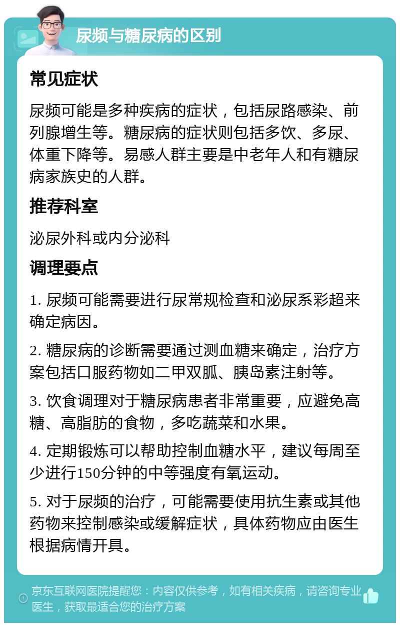 尿频与糖尿病的区别 常见症状 尿频可能是多种疾病的症状，包括尿路感染、前列腺增生等。糖尿病的症状则包括多饮、多尿、体重下降等。易感人群主要是中老年人和有糖尿病家族史的人群。 推荐科室 泌尿外科或内分泌科 调理要点 1. 尿频可能需要进行尿常规检查和泌尿系彩超来确定病因。 2. 糖尿病的诊断需要通过测血糖来确定，治疗方案包括口服药物如二甲双胍、胰岛素注射等。 3. 饮食调理对于糖尿病患者非常重要，应避免高糖、高脂肪的食物，多吃蔬菜和水果。 4. 定期锻炼可以帮助控制血糖水平，建议每周至少进行150分钟的中等强度有氧运动。 5. 对于尿频的治疗，可能需要使用抗生素或其他药物来控制感染或缓解症状，具体药物应由医生根据病情开具。