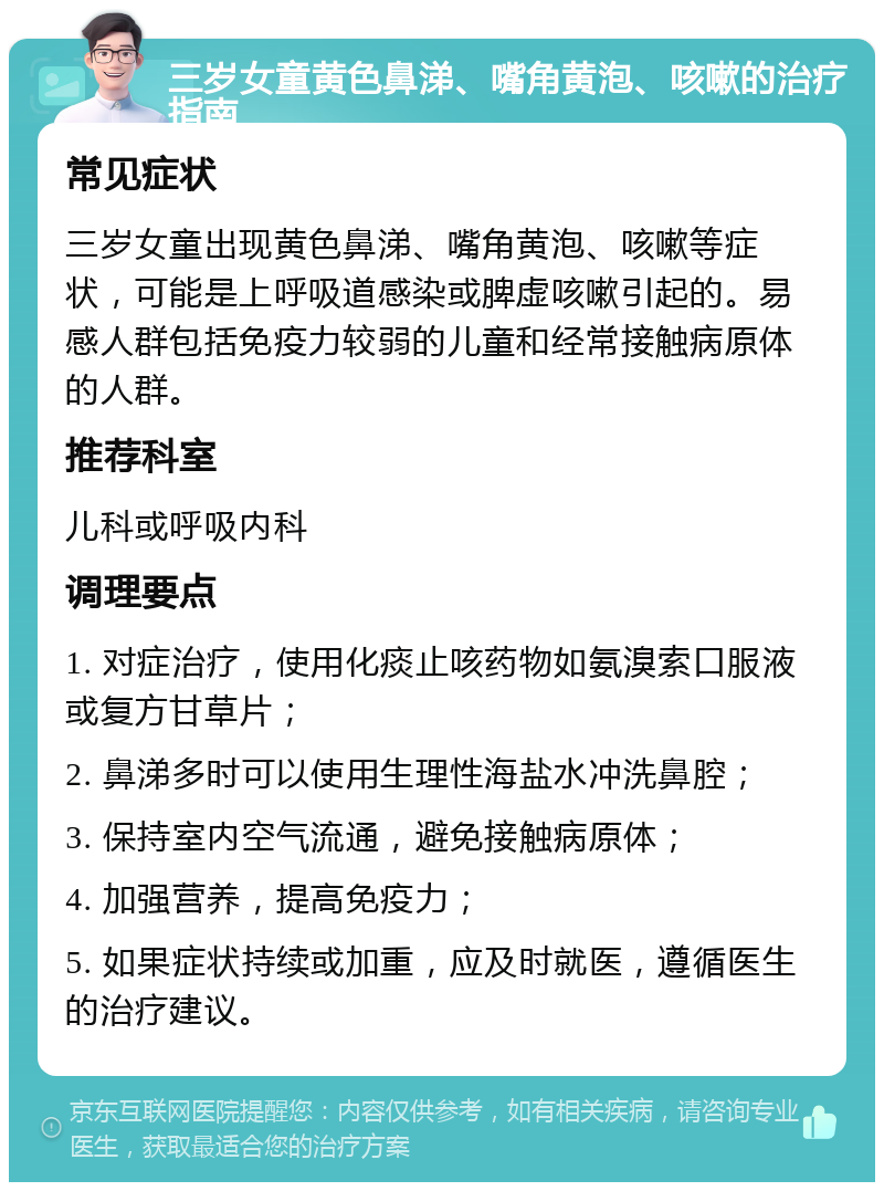 三岁女童黄色鼻涕、嘴角黄泡、咳嗽的治疗指南 常见症状 三岁女童出现黄色鼻涕、嘴角黄泡、咳嗽等症状，可能是上呼吸道感染或脾虚咳嗽引起的。易感人群包括免疫力较弱的儿童和经常接触病原体的人群。 推荐科室 儿科或呼吸内科 调理要点 1. 对症治疗，使用化痰止咳药物如氨溴索口服液或复方甘草片； 2. 鼻涕多时可以使用生理性海盐水冲洗鼻腔； 3. 保持室内空气流通，避免接触病原体； 4. 加强营养，提高免疫力； 5. 如果症状持续或加重，应及时就医，遵循医生的治疗建议。