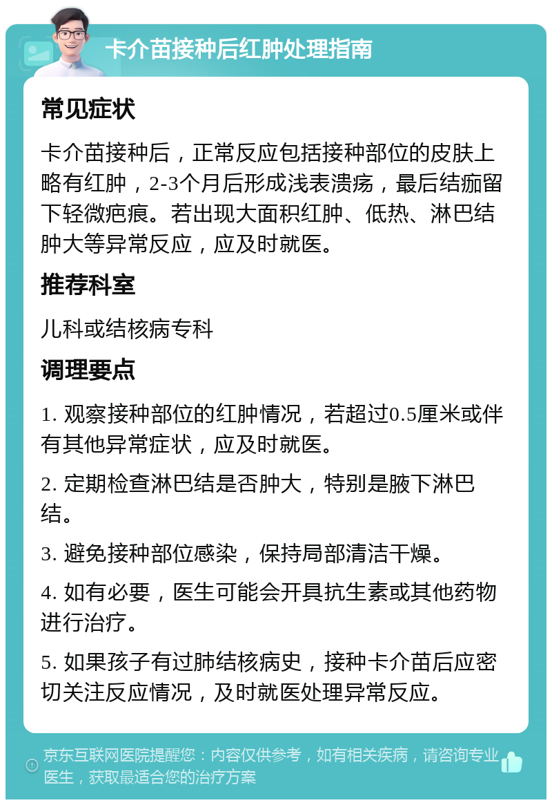 卡介苗接种后红肿处理指南 常见症状 卡介苗接种后，正常反应包括接种部位的皮肤上略有红肿，2-3个月后形成浅表溃疡，最后结痂留下轻微疤痕。若出现大面积红肿、低热、淋巴结肿大等异常反应，应及时就医。 推荐科室 儿科或结核病专科 调理要点 1. 观察接种部位的红肿情况，若超过0.5厘米或伴有其他异常症状，应及时就医。 2. 定期检查淋巴结是否肿大，特别是腋下淋巴结。 3. 避免接种部位感染，保持局部清洁干燥。 4. 如有必要，医生可能会开具抗生素或其他药物进行治疗。 5. 如果孩子有过肺结核病史，接种卡介苗后应密切关注反应情况，及时就医处理异常反应。