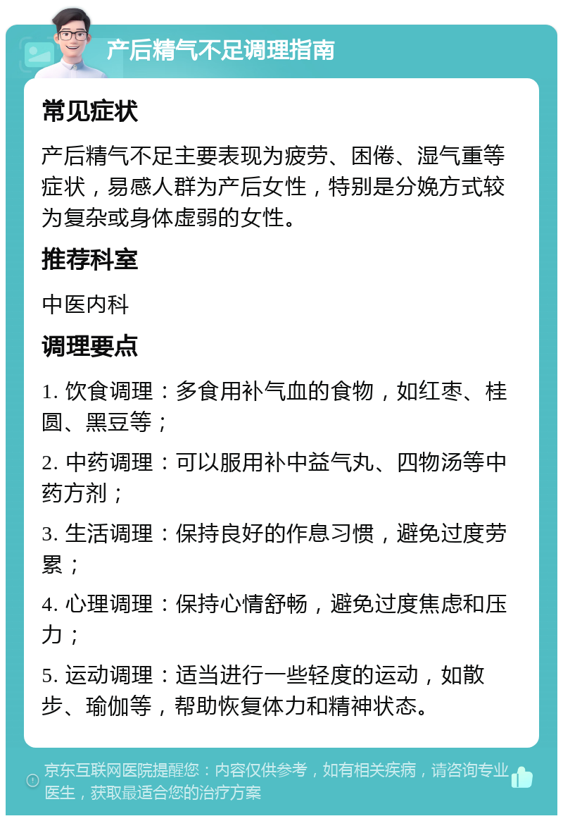 产后精气不足调理指南 常见症状 产后精气不足主要表现为疲劳、困倦、湿气重等症状，易感人群为产后女性，特别是分娩方式较为复杂或身体虚弱的女性。 推荐科室 中医内科 调理要点 1. 饮食调理：多食用补气血的食物，如红枣、桂圆、黑豆等； 2. 中药调理：可以服用补中益气丸、四物汤等中药方剂； 3. 生活调理：保持良好的作息习惯，避免过度劳累； 4. 心理调理：保持心情舒畅，避免过度焦虑和压力； 5. 运动调理：适当进行一些轻度的运动，如散步、瑜伽等，帮助恢复体力和精神状态。