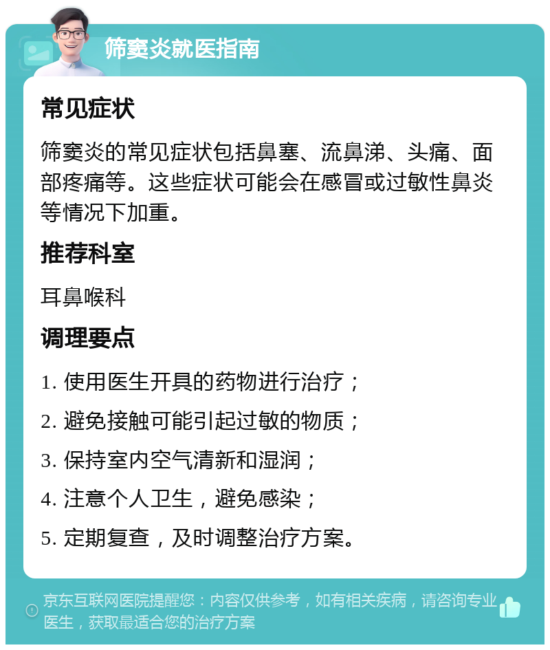 筛窦炎就医指南 常见症状 筛窦炎的常见症状包括鼻塞、流鼻涕、头痛、面部疼痛等。这些症状可能会在感冒或过敏性鼻炎等情况下加重。 推荐科室 耳鼻喉科 调理要点 1. 使用医生开具的药物进行治疗； 2. 避免接触可能引起过敏的物质； 3. 保持室内空气清新和湿润； 4. 注意个人卫生，避免感染； 5. 定期复查，及时调整治疗方案。