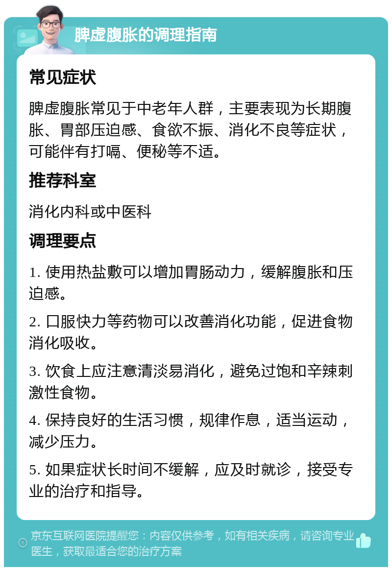 脾虚腹胀的调理指南 常见症状 脾虚腹胀常见于中老年人群，主要表现为长期腹胀、胃部压迫感、食欲不振、消化不良等症状，可能伴有打嗝、便秘等不适。 推荐科室 消化内科或中医科 调理要点 1. 使用热盐敷可以增加胃肠动力，缓解腹胀和压迫感。 2. 口服快力等药物可以改善消化功能，促进食物消化吸收。 3. 饮食上应注意清淡易消化，避免过饱和辛辣刺激性食物。 4. 保持良好的生活习惯，规律作息，适当运动，减少压力。 5. 如果症状长时间不缓解，应及时就诊，接受专业的治疗和指导。