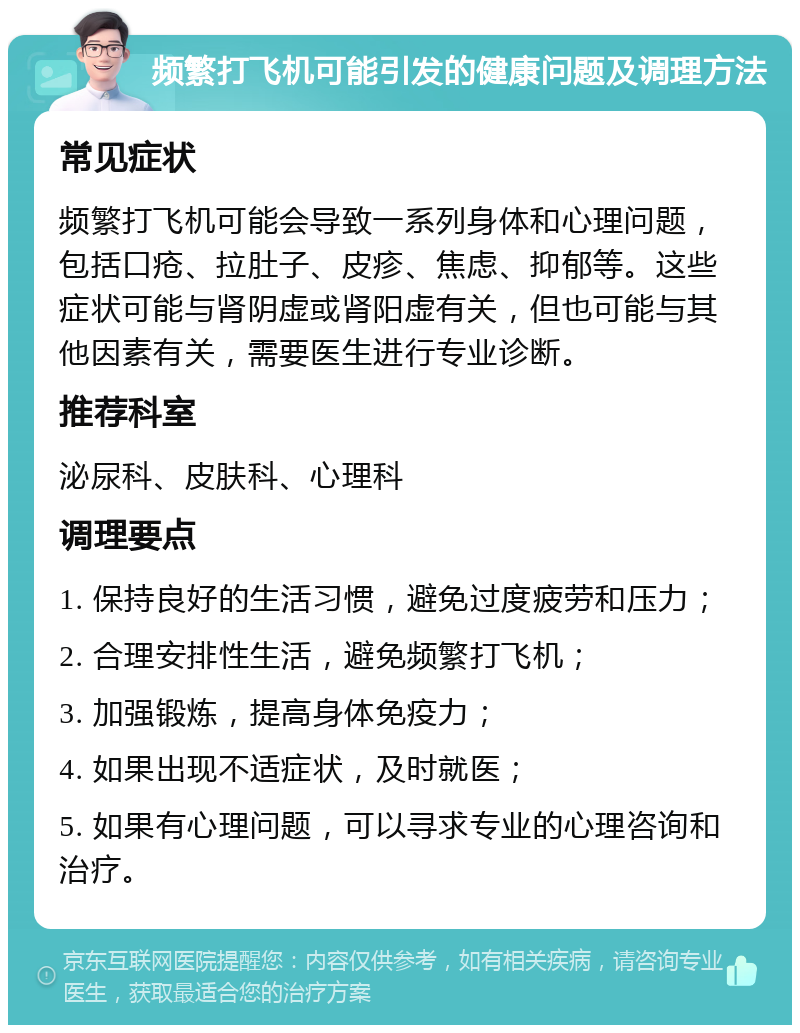 频繁打飞机可能引发的健康问题及调理方法 常见症状 频繁打飞机可能会导致一系列身体和心理问题，包括口疮、拉肚子、皮疹、焦虑、抑郁等。这些症状可能与肾阴虚或肾阳虚有关，但也可能与其他因素有关，需要医生进行专业诊断。 推荐科室 泌尿科、皮肤科、心理科 调理要点 1. 保持良好的生活习惯，避免过度疲劳和压力； 2. 合理安排性生活，避免频繁打飞机； 3. 加强锻炼，提高身体免疫力； 4. 如果出现不适症状，及时就医； 5. 如果有心理问题，可以寻求专业的心理咨询和治疗。