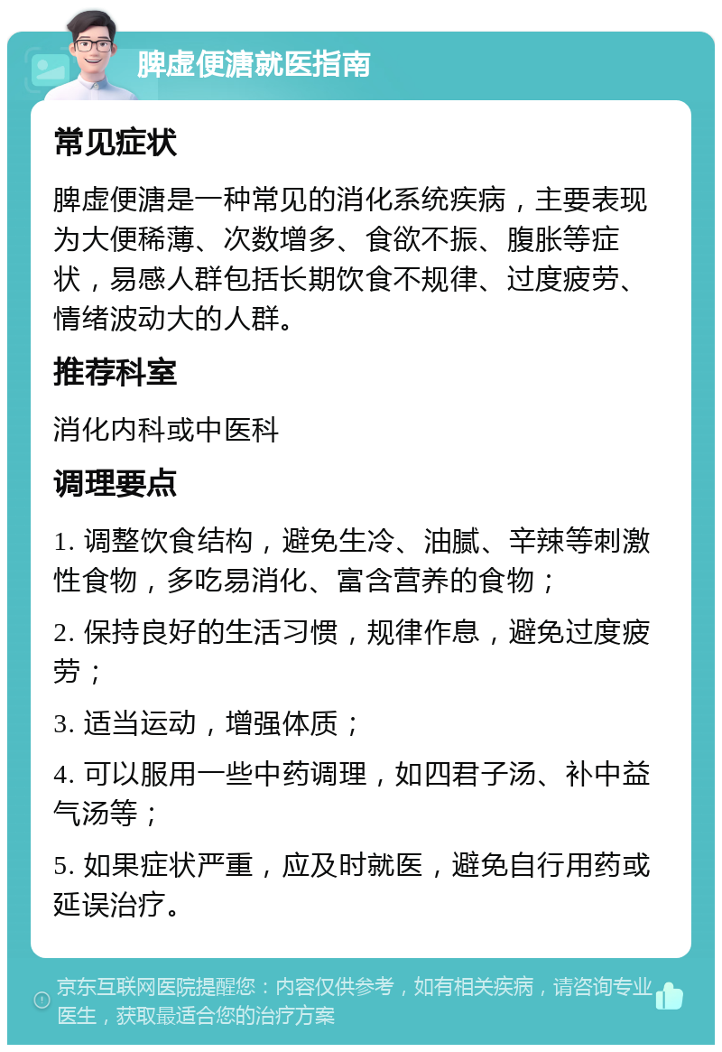 脾虚便溏就医指南 常见症状 脾虚便溏是一种常见的消化系统疾病，主要表现为大便稀薄、次数增多、食欲不振、腹胀等症状，易感人群包括长期饮食不规律、过度疲劳、情绪波动大的人群。 推荐科室 消化内科或中医科 调理要点 1. 调整饮食结构，避免生冷、油腻、辛辣等刺激性食物，多吃易消化、富含营养的食物； 2. 保持良好的生活习惯，规律作息，避免过度疲劳； 3. 适当运动，增强体质； 4. 可以服用一些中药调理，如四君子汤、补中益气汤等； 5. 如果症状严重，应及时就医，避免自行用药或延误治疗。