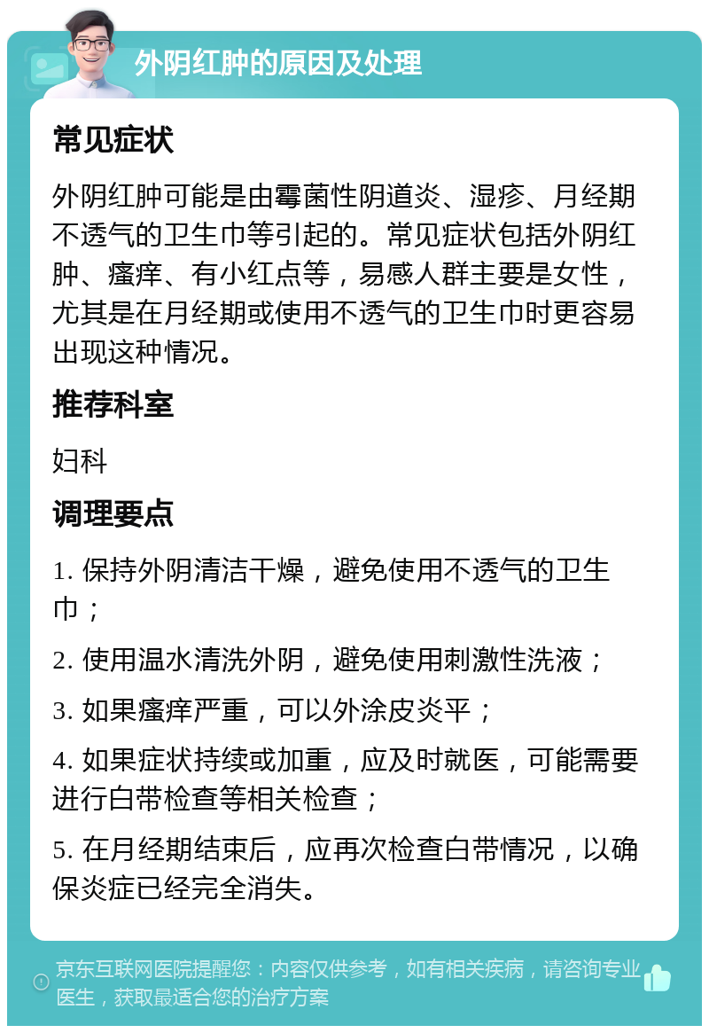 外阴红肿的原因及处理 常见症状 外阴红肿可能是由霉菌性阴道炎、湿疹、月经期不透气的卫生巾等引起的。常见症状包括外阴红肿、瘙痒、有小红点等，易感人群主要是女性，尤其是在月经期或使用不透气的卫生巾时更容易出现这种情况。 推荐科室 妇科 调理要点 1. 保持外阴清洁干燥，避免使用不透气的卫生巾； 2. 使用温水清洗外阴，避免使用刺激性洗液； 3. 如果瘙痒严重，可以外涂皮炎平； 4. 如果症状持续或加重，应及时就医，可能需要进行白带检查等相关检查； 5. 在月经期结束后，应再次检查白带情况，以确保炎症已经完全消失。