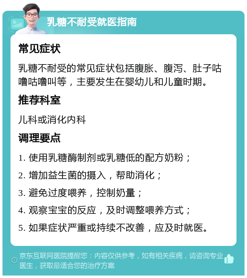 乳糖不耐受就医指南 常见症状 乳糖不耐受的常见症状包括腹胀、腹泻、肚子咕噜咕噜叫等，主要发生在婴幼儿和儿童时期。 推荐科室 儿科或消化内科 调理要点 1. 使用乳糖酶制剂或乳糖低的配方奶粉； 2. 增加益生菌的摄入，帮助消化； 3. 避免过度喂养，控制奶量； 4. 观察宝宝的反应，及时调整喂养方式； 5. 如果症状严重或持续不改善，应及时就医。