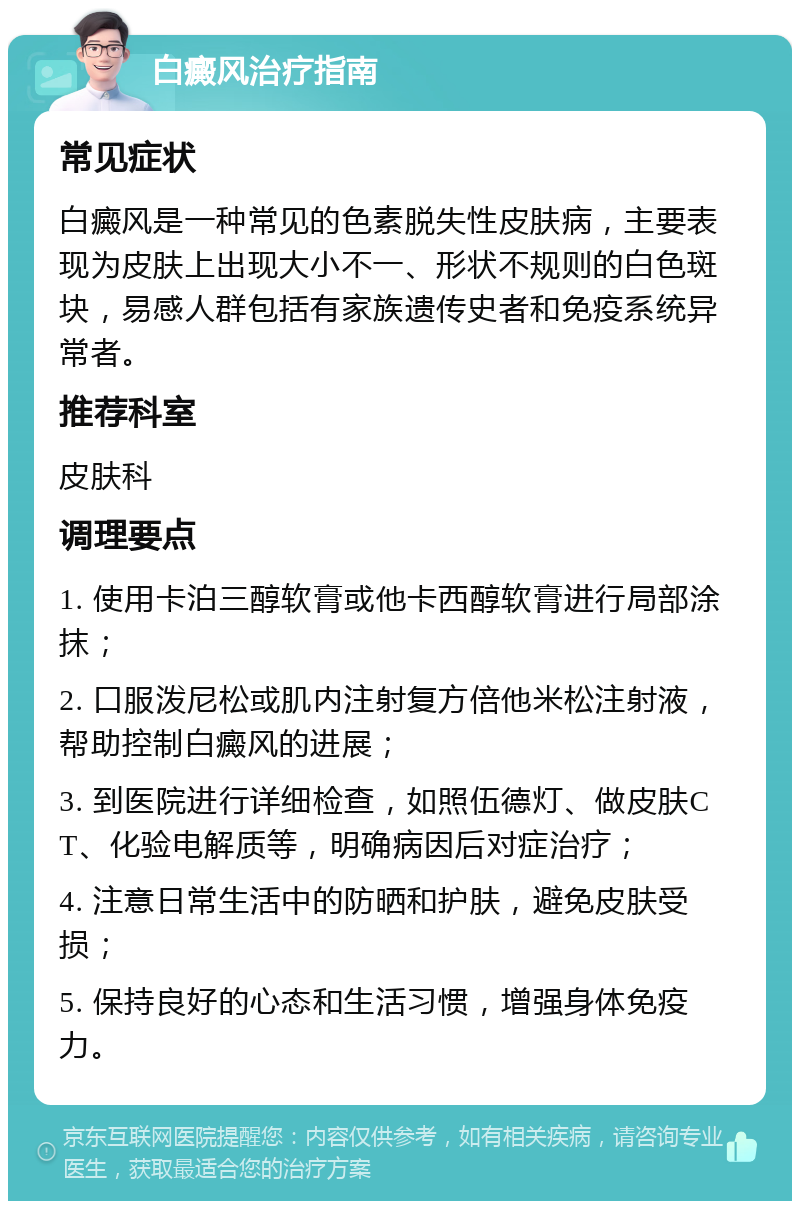 白癜风治疗指南 常见症状 白癜风是一种常见的色素脱失性皮肤病，主要表现为皮肤上出现大小不一、形状不规则的白色斑块，易感人群包括有家族遗传史者和免疫系统异常者。 推荐科室 皮肤科 调理要点 1. 使用卡泊三醇软膏或他卡西醇软膏进行局部涂抹； 2. 口服泼尼松或肌内注射复方倍他米松注射液，帮助控制白癜风的进展； 3. 到医院进行详细检查，如照伍德灯、做皮肤CT、化验电解质等，明确病因后对症治疗； 4. 注意日常生活中的防晒和护肤，避免皮肤受损； 5. 保持良好的心态和生活习惯，增强身体免疫力。