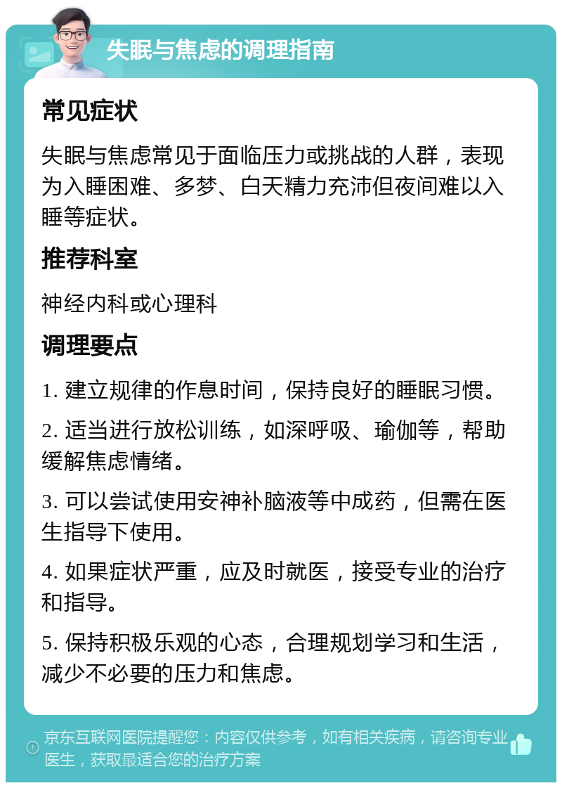 失眠与焦虑的调理指南 常见症状 失眠与焦虑常见于面临压力或挑战的人群，表现为入睡困难、多梦、白天精力充沛但夜间难以入睡等症状。 推荐科室 神经内科或心理科 调理要点 1. 建立规律的作息时间，保持良好的睡眠习惯。 2. 适当进行放松训练，如深呼吸、瑜伽等，帮助缓解焦虑情绪。 3. 可以尝试使用安神补脑液等中成药，但需在医生指导下使用。 4. 如果症状严重，应及时就医，接受专业的治疗和指导。 5. 保持积极乐观的心态，合理规划学习和生活，减少不必要的压力和焦虑。