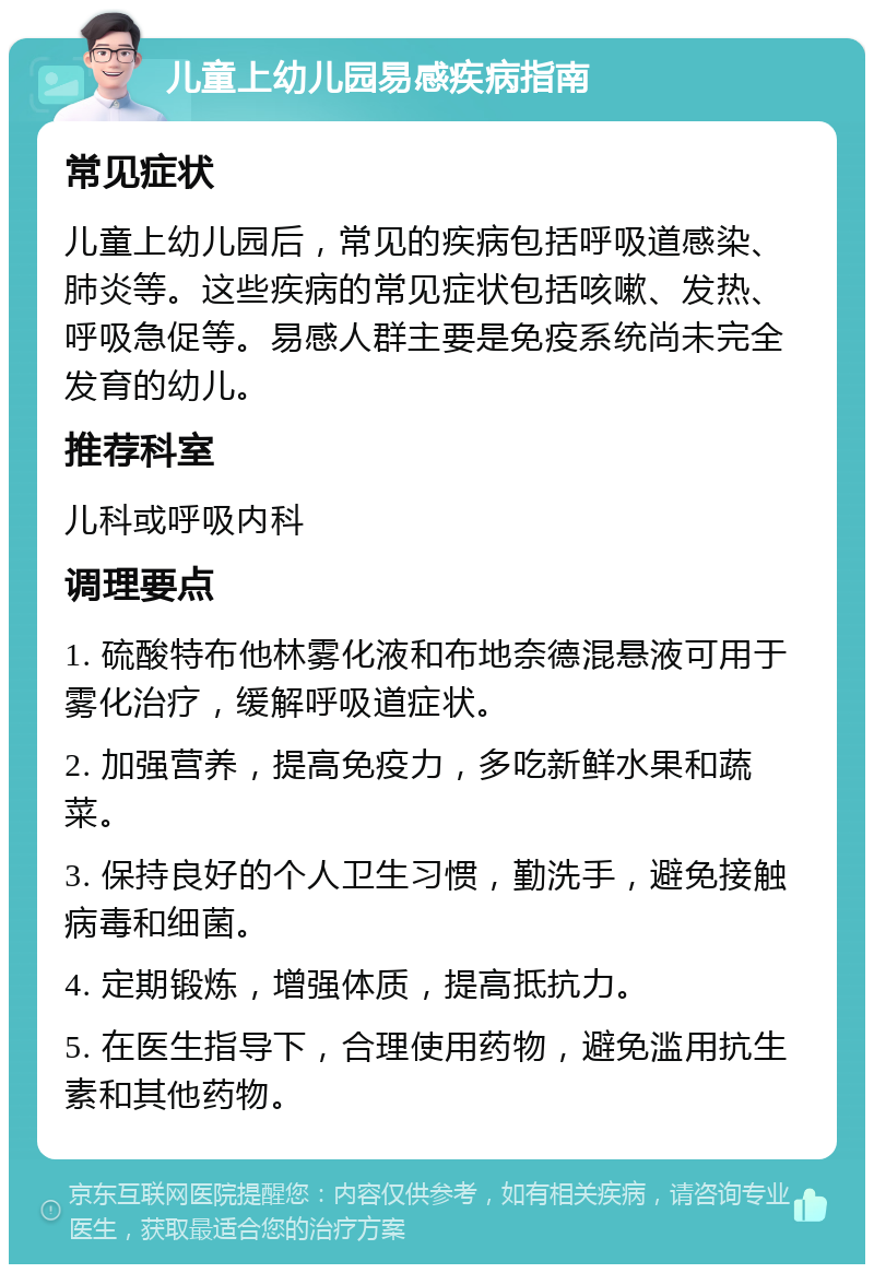 儿童上幼儿园易感疾病指南 常见症状 儿童上幼儿园后，常见的疾病包括呼吸道感染、肺炎等。这些疾病的常见症状包括咳嗽、发热、呼吸急促等。易感人群主要是免疫系统尚未完全发育的幼儿。 推荐科室 儿科或呼吸内科 调理要点 1. 硫酸特布他林雾化液和布地奈德混悬液可用于雾化治疗，缓解呼吸道症状。 2. 加强营养，提高免疫力，多吃新鲜水果和蔬菜。 3. 保持良好的个人卫生习惯，勤洗手，避免接触病毒和细菌。 4. 定期锻炼，增强体质，提高抵抗力。 5. 在医生指导下，合理使用药物，避免滥用抗生素和其他药物。