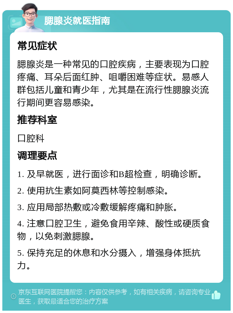 腮腺炎就医指南 常见症状 腮腺炎是一种常见的口腔疾病，主要表现为口腔疼痛、耳朵后面红肿、咀嚼困难等症状。易感人群包括儿童和青少年，尤其是在流行性腮腺炎流行期间更容易感染。 推荐科室 口腔科 调理要点 1. 及早就医，进行面诊和B超检查，明确诊断。 2. 使用抗生素如阿莫西林等控制感染。 3. 应用局部热敷或冷敷缓解疼痛和肿胀。 4. 注意口腔卫生，避免食用辛辣、酸性或硬质食物，以免刺激腮腺。 5. 保持充足的休息和水分摄入，增强身体抵抗力。