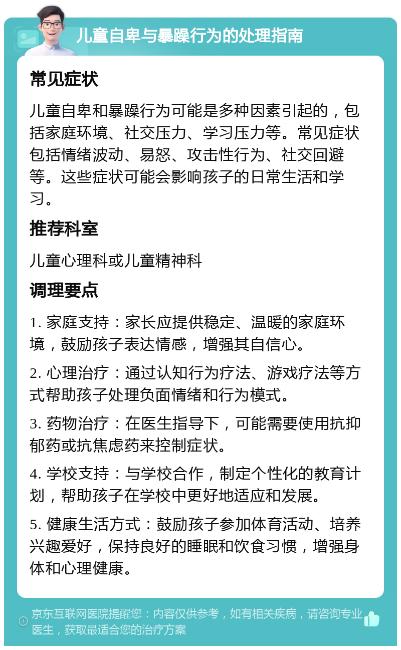 儿童自卑与暴躁行为的处理指南 常见症状 儿童自卑和暴躁行为可能是多种因素引起的，包括家庭环境、社交压力、学习压力等。常见症状包括情绪波动、易怒、攻击性行为、社交回避等。这些症状可能会影响孩子的日常生活和学习。 推荐科室 儿童心理科或儿童精神科 调理要点 1. 家庭支持：家长应提供稳定、温暖的家庭环境，鼓励孩子表达情感，增强其自信心。 2. 心理治疗：通过认知行为疗法、游戏疗法等方式帮助孩子处理负面情绪和行为模式。 3. 药物治疗：在医生指导下，可能需要使用抗抑郁药或抗焦虑药来控制症状。 4. 学校支持：与学校合作，制定个性化的教育计划，帮助孩子在学校中更好地适应和发展。 5. 健康生活方式：鼓励孩子参加体育活动、培养兴趣爱好，保持良好的睡眠和饮食习惯，增强身体和心理健康。