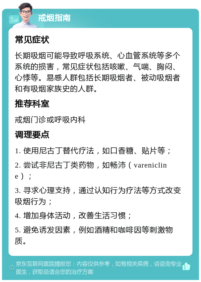 戒烟指南 常见症状 长期吸烟可能导致呼吸系统、心血管系统等多个系统的损害，常见症状包括咳嗽、气喘、胸闷、心悸等。易感人群包括长期吸烟者、被动吸烟者和有吸烟家族史的人群。 推荐科室 戒烟门诊或呼吸内科 调理要点 1. 使用尼古丁替代疗法，如口香糖、贴片等； 2. 尝试非尼古丁类药物，如畅沛（varenicline）； 3. 寻求心理支持，通过认知行为疗法等方式改变吸烟行为； 4. 增加身体活动，改善生活习惯； 5. 避免诱发因素，例如酒精和咖啡因等刺激物质。