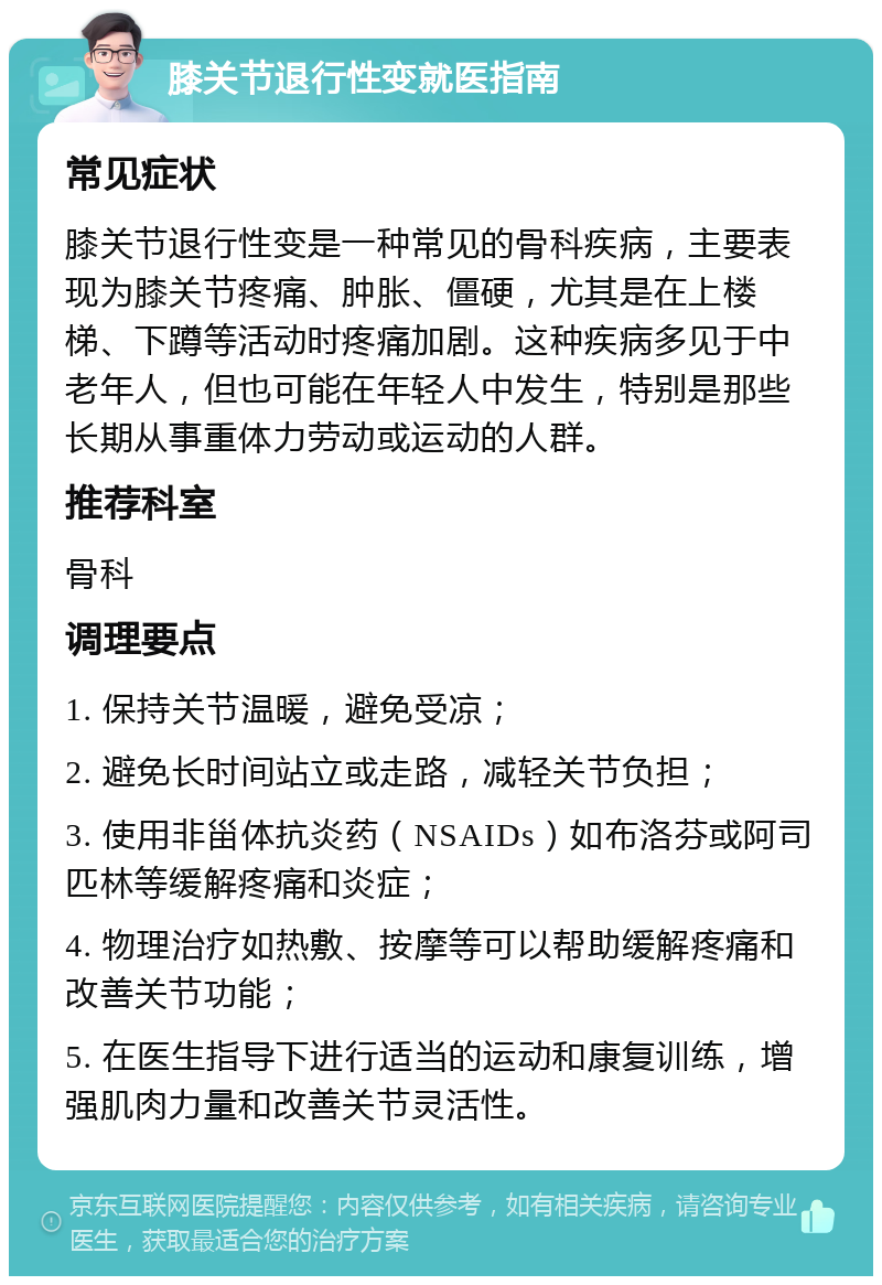 膝关节退行性变就医指南 常见症状 膝关节退行性变是一种常见的骨科疾病，主要表现为膝关节疼痛、肿胀、僵硬，尤其是在上楼梯、下蹲等活动时疼痛加剧。这种疾病多见于中老年人，但也可能在年轻人中发生，特别是那些长期从事重体力劳动或运动的人群。 推荐科室 骨科 调理要点 1. 保持关节温暖，避免受凉； 2. 避免长时间站立或走路，减轻关节负担； 3. 使用非甾体抗炎药（NSAIDs）如布洛芬或阿司匹林等缓解疼痛和炎症； 4. 物理治疗如热敷、按摩等可以帮助缓解疼痛和改善关节功能； 5. 在医生指导下进行适当的运动和康复训练，增强肌肉力量和改善关节灵活性。