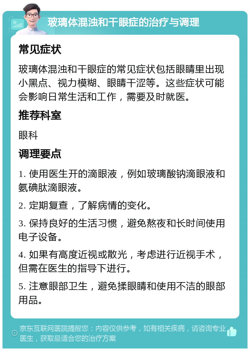 玻璃体混浊和干眼症的治疗与调理 常见症状 玻璃体混浊和干眼症的常见症状包括眼睛里出现小黑点、视力模糊、眼睛干涩等。这些症状可能会影响日常生活和工作，需要及时就医。 推荐科室 眼科 调理要点 1. 使用医生开的滴眼液，例如玻璃酸钠滴眼液和氨碘肽滴眼液。 2. 定期复查，了解病情的变化。 3. 保持良好的生活习惯，避免熬夜和长时间使用电子设备。 4. 如果有高度近视或散光，考虑进行近视手术，但需在医生的指导下进行。 5. 注意眼部卫生，避免揉眼睛和使用不洁的眼部用品。