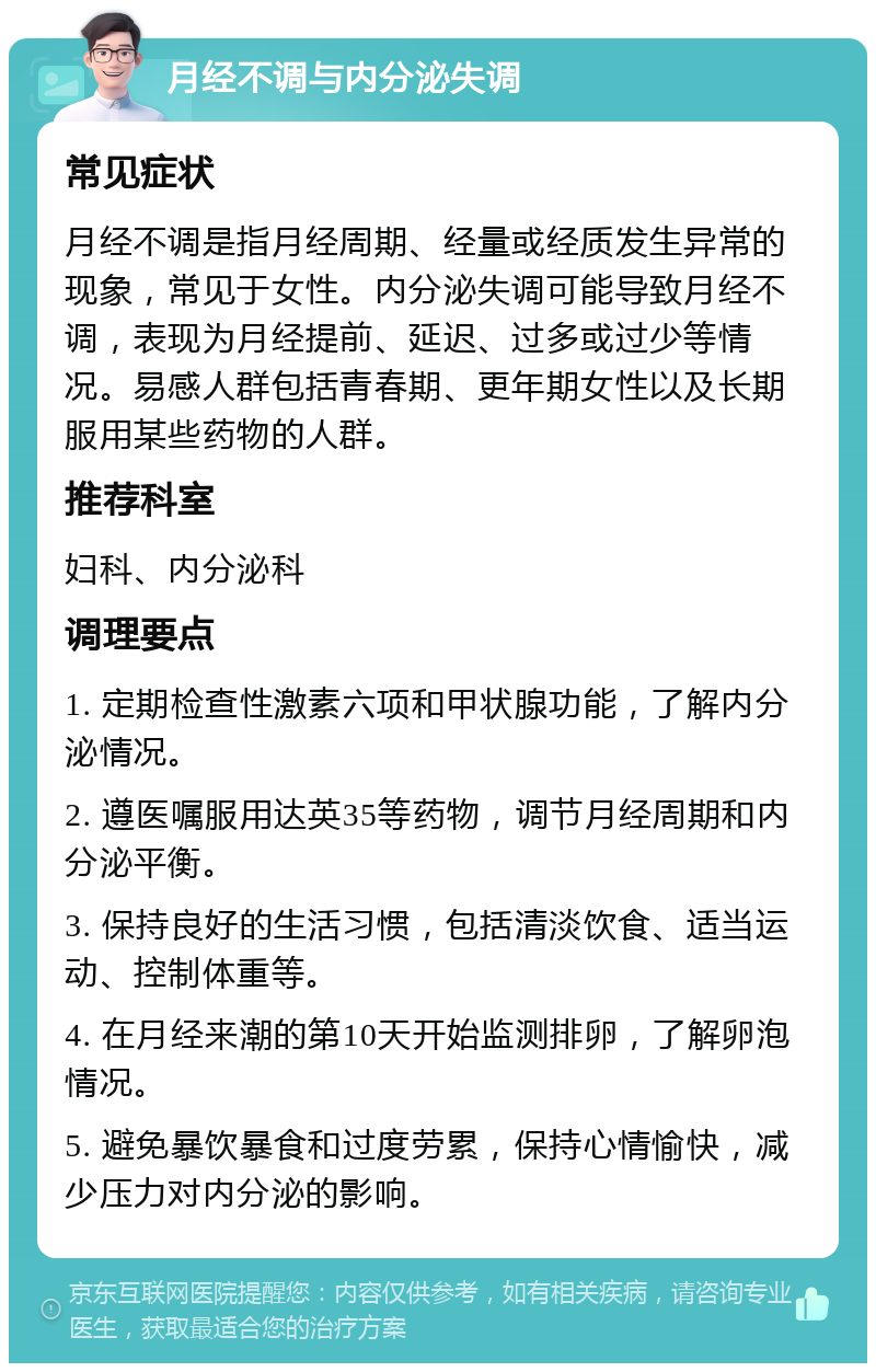 月经不调与内分泌失调 常见症状 月经不调是指月经周期、经量或经质发生异常的现象，常见于女性。内分泌失调可能导致月经不调，表现为月经提前、延迟、过多或过少等情况。易感人群包括青春期、更年期女性以及长期服用某些药物的人群。 推荐科室 妇科、内分泌科 调理要点 1. 定期检查性激素六项和甲状腺功能，了解内分泌情况。 2. 遵医嘱服用达英35等药物，调节月经周期和内分泌平衡。 3. 保持良好的生活习惯，包括清淡饮食、适当运动、控制体重等。 4. 在月经来潮的第10天开始监测排卵，了解卵泡情况。 5. 避免暴饮暴食和过度劳累，保持心情愉快，减少压力对内分泌的影响。