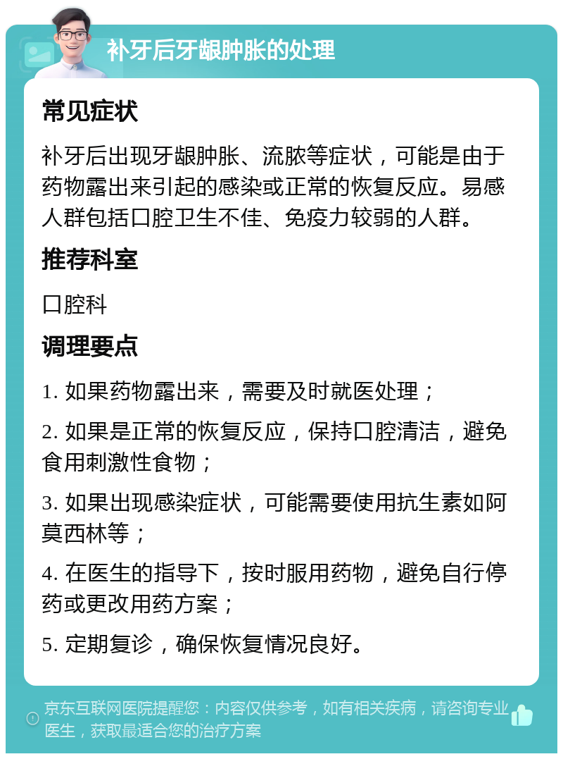 补牙后牙龈肿胀的处理 常见症状 补牙后出现牙龈肿胀、流脓等症状，可能是由于药物露出来引起的感染或正常的恢复反应。易感人群包括口腔卫生不佳、免疫力较弱的人群。 推荐科室 口腔科 调理要点 1. 如果药物露出来，需要及时就医处理； 2. 如果是正常的恢复反应，保持口腔清洁，避免食用刺激性食物； 3. 如果出现感染症状，可能需要使用抗生素如阿莫西林等； 4. 在医生的指导下，按时服用药物，避免自行停药或更改用药方案； 5. 定期复诊，确保恢复情况良好。