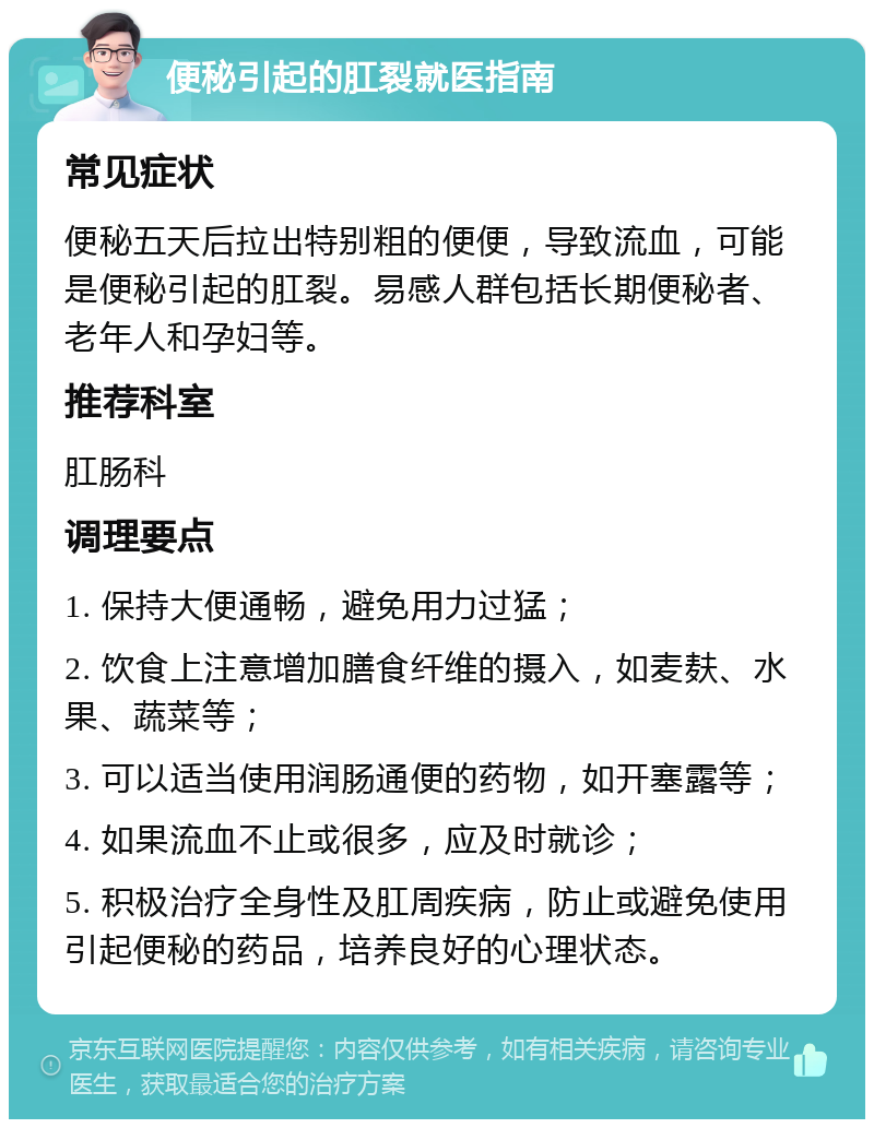 便秘引起的肛裂就医指南 常见症状 便秘五天后拉出特别粗的便便，导致流血，可能是便秘引起的肛裂。易感人群包括长期便秘者、老年人和孕妇等。 推荐科室 肛肠科 调理要点 1. 保持大便通畅，避免用力过猛； 2. 饮食上注意增加膳食纤维的摄入，如麦麸、水果、蔬菜等； 3. 可以适当使用润肠通便的药物，如开塞露等； 4. 如果流血不止或很多，应及时就诊； 5. 积极治疗全身性及肛周疾病，防止或避免使用引起便秘的药品，培养良好的心理状态。