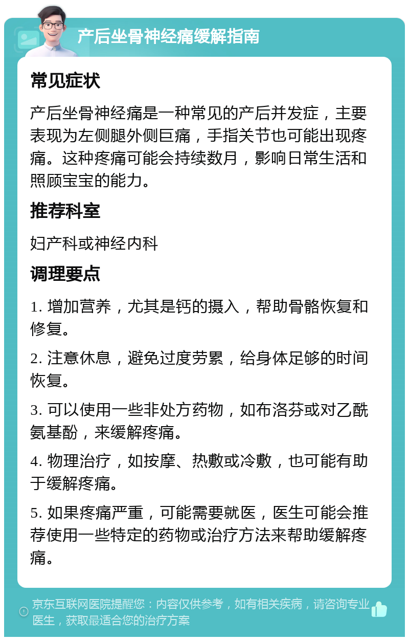 产后坐骨神经痛缓解指南 常见症状 产后坐骨神经痛是一种常见的产后并发症，主要表现为左侧腿外侧巨痛，手指关节也可能出现疼痛。这种疼痛可能会持续数月，影响日常生活和照顾宝宝的能力。 推荐科室 妇产科或神经内科 调理要点 1. 增加营养，尤其是钙的摄入，帮助骨骼恢复和修复。 2. 注意休息，避免过度劳累，给身体足够的时间恢复。 3. 可以使用一些非处方药物，如布洛芬或对乙酰氨基酚，来缓解疼痛。 4. 物理治疗，如按摩、热敷或冷敷，也可能有助于缓解疼痛。 5. 如果疼痛严重，可能需要就医，医生可能会推荐使用一些特定的药物或治疗方法来帮助缓解疼痛。