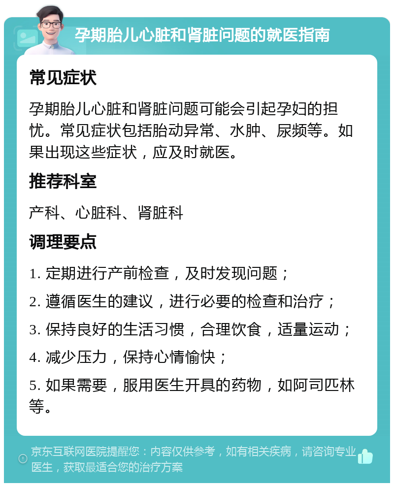 孕期胎儿心脏和肾脏问题的就医指南 常见症状 孕期胎儿心脏和肾脏问题可能会引起孕妇的担忧。常见症状包括胎动异常、水肿、尿频等。如果出现这些症状，应及时就医。 推荐科室 产科、心脏科、肾脏科 调理要点 1. 定期进行产前检查，及时发现问题； 2. 遵循医生的建议，进行必要的检查和治疗； 3. 保持良好的生活习惯，合理饮食，适量运动； 4. 减少压力，保持心情愉快； 5. 如果需要，服用医生开具的药物，如阿司匹林等。