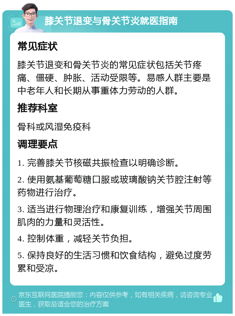 膝关节退变与骨关节炎就医指南 常见症状 膝关节退变和骨关节炎的常见症状包括关节疼痛、僵硬、肿胀、活动受限等。易感人群主要是中老年人和长期从事重体力劳动的人群。 推荐科室 骨科或风湿免疫科 调理要点 1. 完善膝关节核磁共振检查以明确诊断。 2. 使用氨基葡萄糖口服或玻璃酸钠关节腔注射等药物进行治疗。 3. 适当进行物理治疗和康复训练，增强关节周围肌肉的力量和灵活性。 4. 控制体重，减轻关节负担。 5. 保持良好的生活习惯和饮食结构，避免过度劳累和受凉。