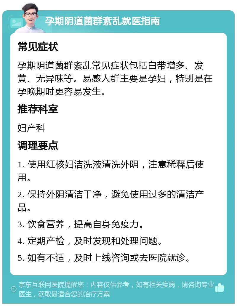 孕期阴道菌群紊乱就医指南 常见症状 孕期阴道菌群紊乱常见症状包括白带增多、发黄、无异味等。易感人群主要是孕妇，特别是在孕晚期时更容易发生。 推荐科室 妇产科 调理要点 1. 使用红核妇洁洗液清洗外阴，注意稀释后使用。 2. 保持外阴清洁干净，避免使用过多的清洁产品。 3. 饮食营养，提高自身免疫力。 4. 定期产检，及时发现和处理问题。 5. 如有不适，及时上线咨询或去医院就诊。