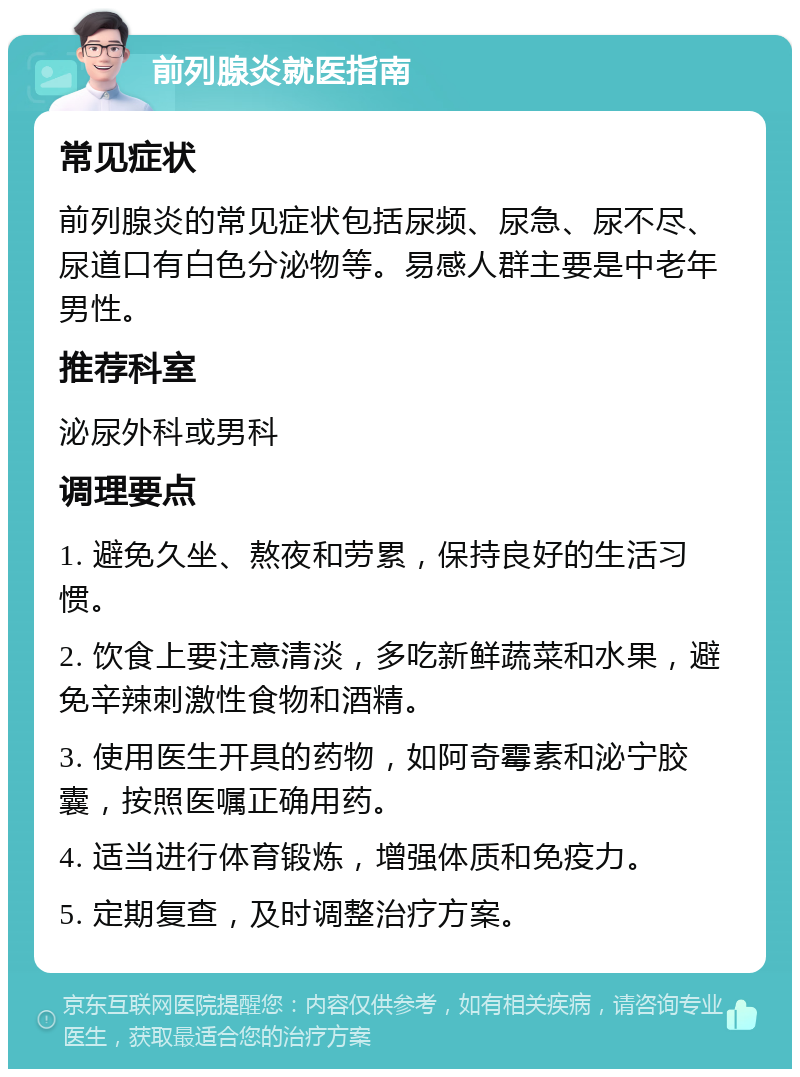 前列腺炎就医指南 常见症状 前列腺炎的常见症状包括尿频、尿急、尿不尽、尿道口有白色分泌物等。易感人群主要是中老年男性。 推荐科室 泌尿外科或男科 调理要点 1. 避免久坐、熬夜和劳累，保持良好的生活习惯。 2. 饮食上要注意清淡，多吃新鲜蔬菜和水果，避免辛辣刺激性食物和酒精。 3. 使用医生开具的药物，如阿奇霉素和泌宁胶囊，按照医嘱正确用药。 4. 适当进行体育锻炼，增强体质和免疫力。 5. 定期复查，及时调整治疗方案。