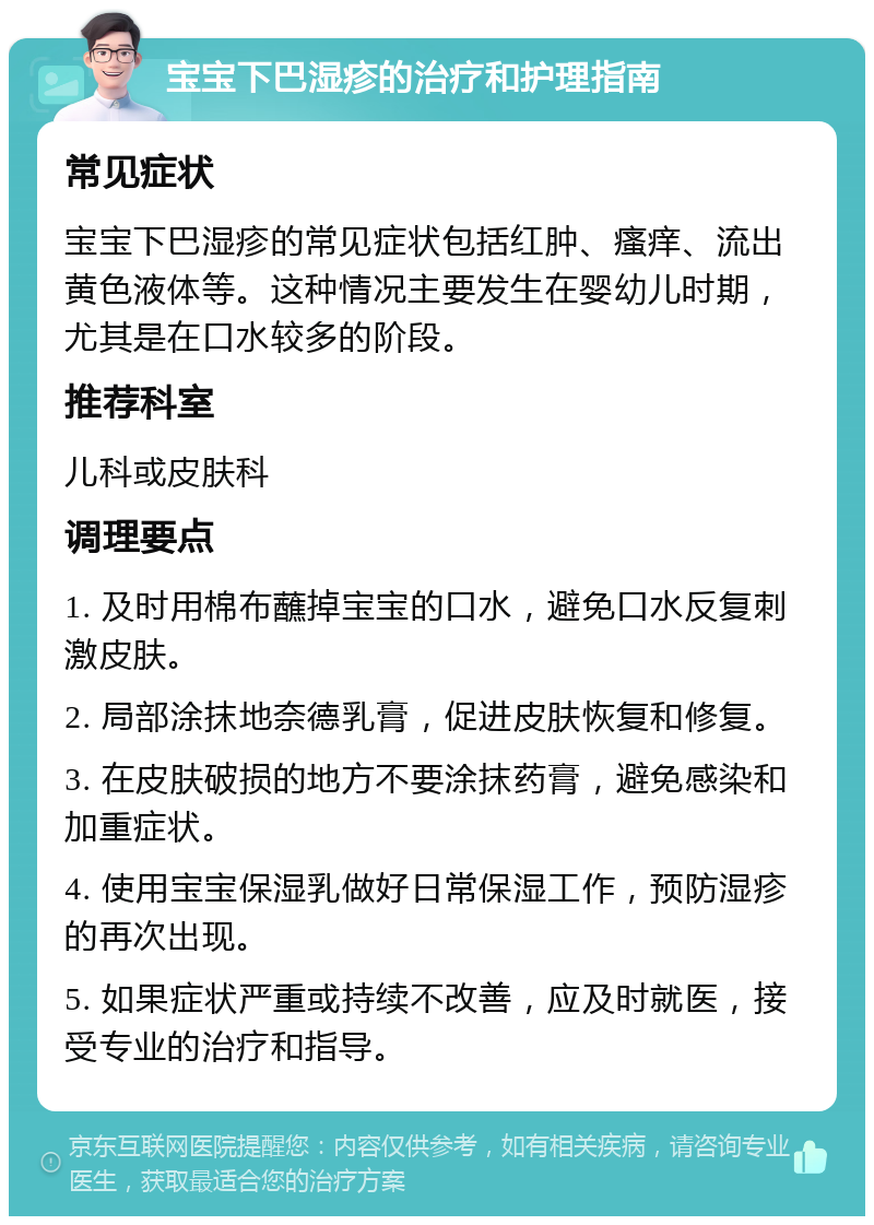 宝宝下巴湿疹的治疗和护理指南 常见症状 宝宝下巴湿疹的常见症状包括红肿、瘙痒、流出黄色液体等。这种情况主要发生在婴幼儿时期，尤其是在口水较多的阶段。 推荐科室 儿科或皮肤科 调理要点 1. 及时用棉布蘸掉宝宝的口水，避免口水反复刺激皮肤。 2. 局部涂抹地奈德乳膏，促进皮肤恢复和修复。 3. 在皮肤破损的地方不要涂抹药膏，避免感染和加重症状。 4. 使用宝宝保湿乳做好日常保湿工作，预防湿疹的再次出现。 5. 如果症状严重或持续不改善，应及时就医，接受专业的治疗和指导。