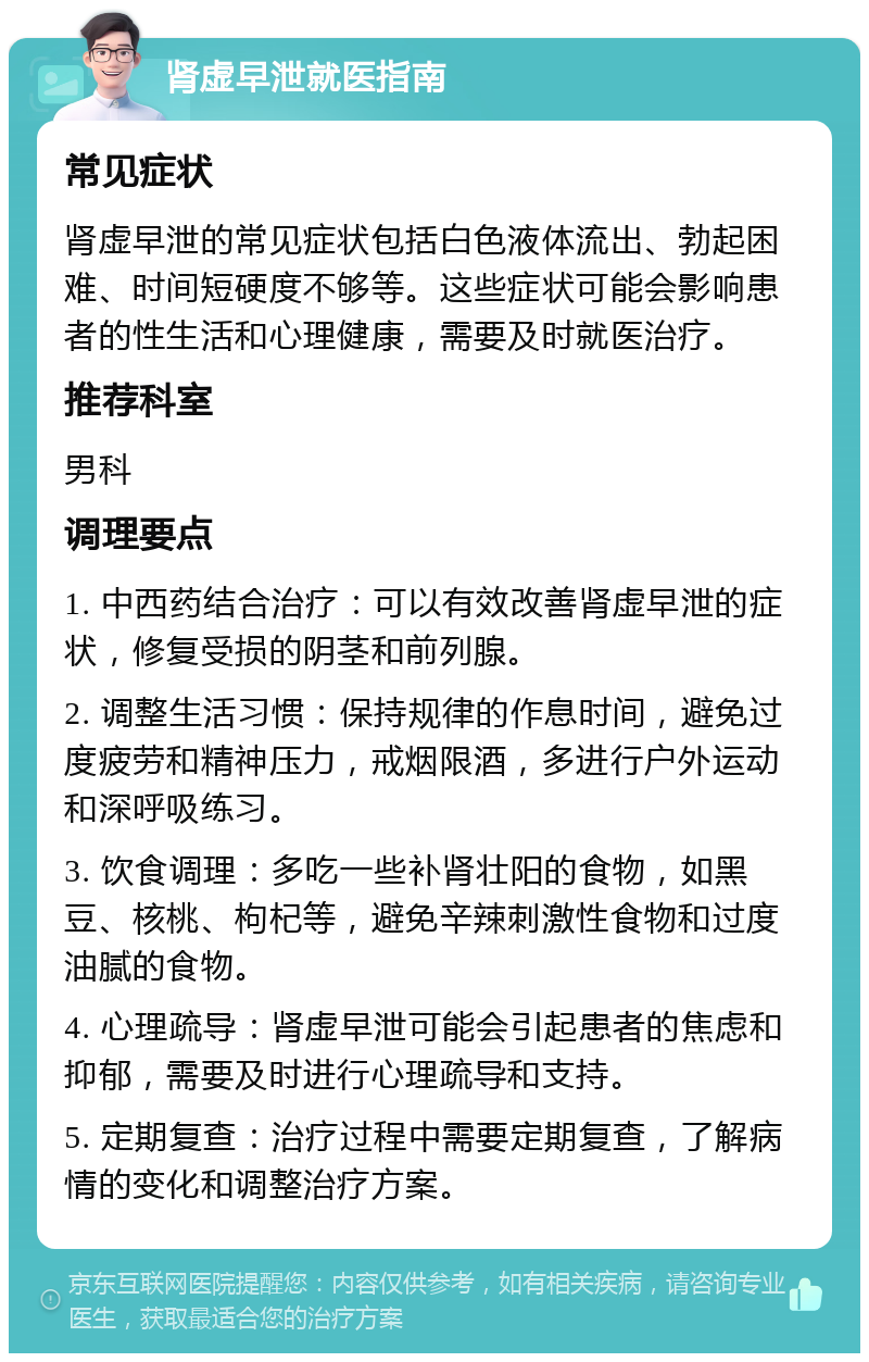 肾虚早泄就医指南 常见症状 肾虚早泄的常见症状包括白色液体流出、勃起困难、时间短硬度不够等。这些症状可能会影响患者的性生活和心理健康，需要及时就医治疗。 推荐科室 男科 调理要点 1. 中西药结合治疗：可以有效改善肾虚早泄的症状，修复受损的阴茎和前列腺。 2. 调整生活习惯：保持规律的作息时间，避免过度疲劳和精神压力，戒烟限酒，多进行户外运动和深呼吸练习。 3. 饮食调理：多吃一些补肾壮阳的食物，如黑豆、核桃、枸杞等，避免辛辣刺激性食物和过度油腻的食物。 4. 心理疏导：肾虚早泄可能会引起患者的焦虑和抑郁，需要及时进行心理疏导和支持。 5. 定期复查：治疗过程中需要定期复查，了解病情的变化和调整治疗方案。