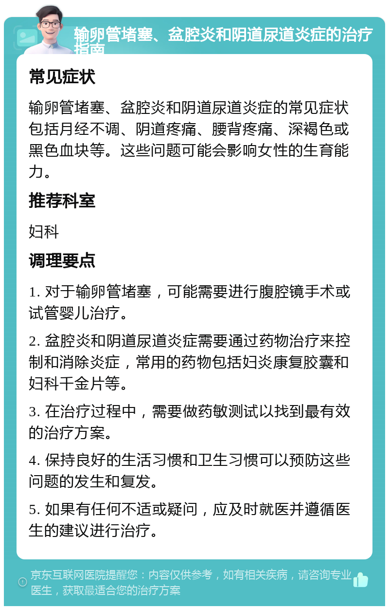 输卵管堵塞、盆腔炎和阴道尿道炎症的治疗指南 常见症状 输卵管堵塞、盆腔炎和阴道尿道炎症的常见症状包括月经不调、阴道疼痛、腰背疼痛、深褐色或黑色血块等。这些问题可能会影响女性的生育能力。 推荐科室 妇科 调理要点 1. 对于输卵管堵塞，可能需要进行腹腔镜手术或试管婴儿治疗。 2. 盆腔炎和阴道尿道炎症需要通过药物治疗来控制和消除炎症，常用的药物包括妇炎康复胶囊和妇科千金片等。 3. 在治疗过程中，需要做药敏测试以找到最有效的治疗方案。 4. 保持良好的生活习惯和卫生习惯可以预防这些问题的发生和复发。 5. 如果有任何不适或疑问，应及时就医并遵循医生的建议进行治疗。