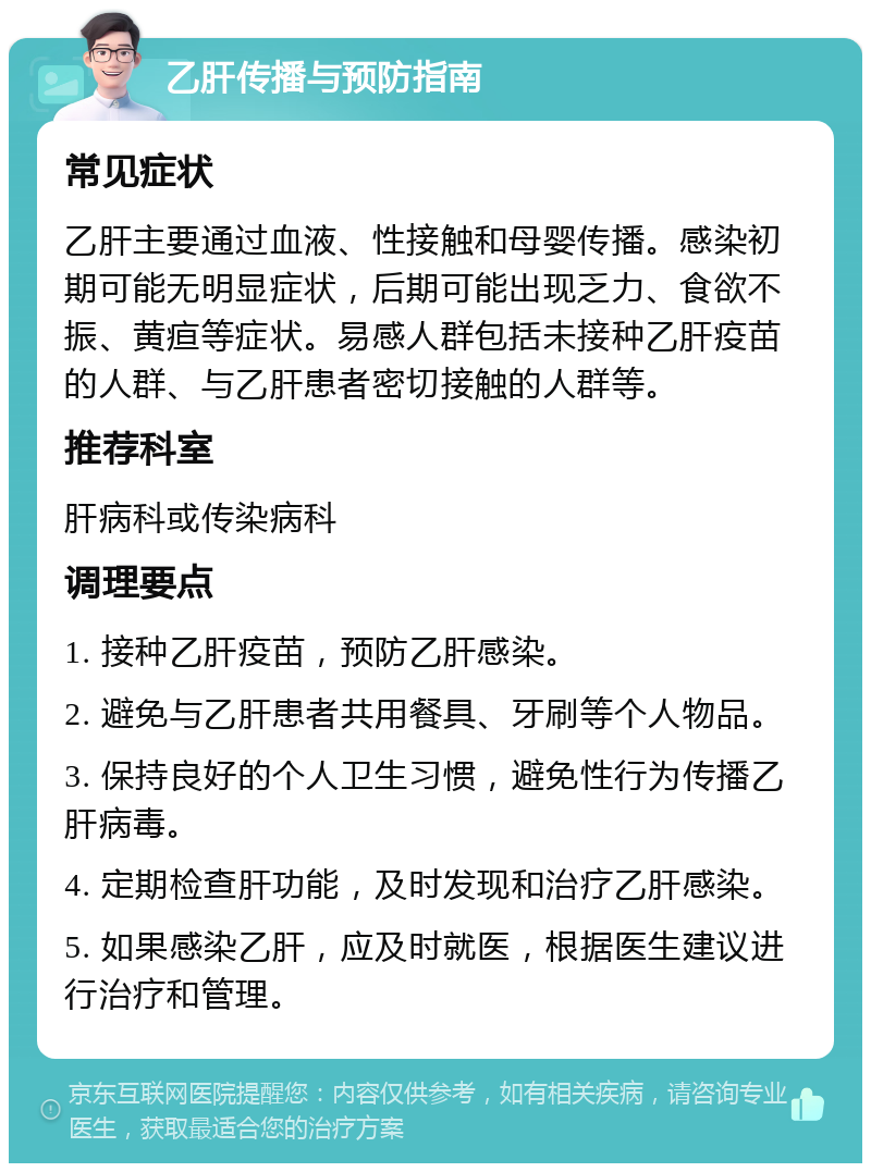 乙肝传播与预防指南 常见症状 乙肝主要通过血液、性接触和母婴传播。感染初期可能无明显症状，后期可能出现乏力、食欲不振、黄疸等症状。易感人群包括未接种乙肝疫苗的人群、与乙肝患者密切接触的人群等。 推荐科室 肝病科或传染病科 调理要点 1. 接种乙肝疫苗，预防乙肝感染。 2. 避免与乙肝患者共用餐具、牙刷等个人物品。 3. 保持良好的个人卫生习惯，避免性行为传播乙肝病毒。 4. 定期检查肝功能，及时发现和治疗乙肝感染。 5. 如果感染乙肝，应及时就医，根据医生建议进行治疗和管理。