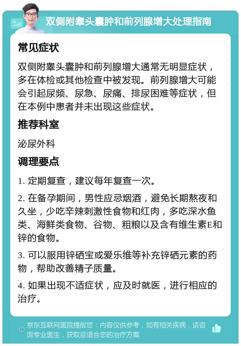 双侧附睾头囊肿和前列腺增大处理指南 常见症状 双侧附睾头囊肿和前列腺增大通常无明显症状，多在体检或其他检查中被发现。前列腺增大可能会引起尿频、尿急、尿痛、排尿困难等症状，但在本例中患者并未出现这些症状。 推荐科室 泌尿外科 调理要点 1. 定期复查，建议每年复查一次。 2. 在备孕期间，男性应忌烟酒，避免长期熬夜和久坐，少吃辛辣刺激性食物和红肉，多吃深水鱼类、海鲜类食物、谷物、粗粮以及含有维生素E和锌的食物。 3. 可以服用锌硒宝或爱乐维等补充锌硒元素的药物，帮助改善精子质量。 4. 如果出现不适症状，应及时就医，进行相应的治疗。