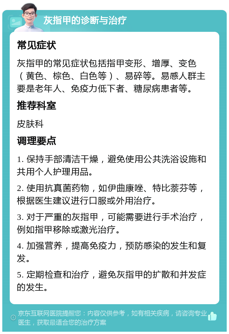 灰指甲的诊断与治疗 常见症状 灰指甲的常见症状包括指甲变形、增厚、变色（黄色、棕色、白色等）、易碎等。易感人群主要是老年人、免疫力低下者、糖尿病患者等。 推荐科室 皮肤科 调理要点 1. 保持手部清洁干燥，避免使用公共洗浴设施和共用个人护理用品。 2. 使用抗真菌药物，如伊曲康唑、特比萘芬等，根据医生建议进行口服或外用治疗。 3. 对于严重的灰指甲，可能需要进行手术治疗，例如指甲移除或激光治疗。 4. 加强营养，提高免疫力，预防感染的发生和复发。 5. 定期检查和治疗，避免灰指甲的扩散和并发症的发生。