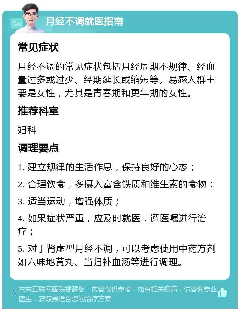 月经不调就医指南 常见症状 月经不调的常见症状包括月经周期不规律、经血量过多或过少、经期延长或缩短等。易感人群主要是女性，尤其是青春期和更年期的女性。 推荐科室 妇科 调理要点 1. 建立规律的生活作息，保持良好的心态； 2. 合理饮食，多摄入富含铁质和维生素的食物； 3. 适当运动，增强体质； 4. 如果症状严重，应及时就医，遵医嘱进行治疗； 5. 对于肾虚型月经不调，可以考虑使用中药方剂如六味地黄丸、当归补血汤等进行调理。