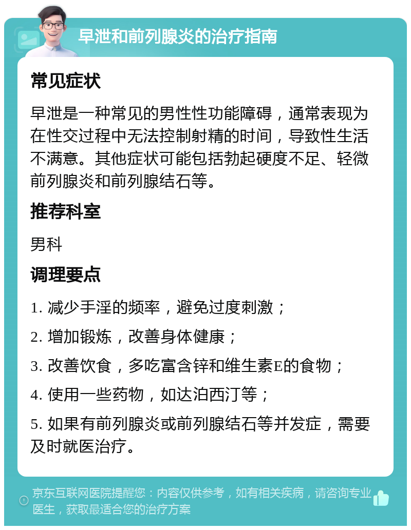 早泄和前列腺炎的治疗指南 常见症状 早泄是一种常见的男性性功能障碍，通常表现为在性交过程中无法控制射精的时间，导致性生活不满意。其他症状可能包括勃起硬度不足、轻微前列腺炎和前列腺结石等。 推荐科室 男科 调理要点 1. 减少手淫的频率，避免过度刺激； 2. 增加锻炼，改善身体健康； 3. 改善饮食，多吃富含锌和维生素E的食物； 4. 使用一些药物，如达泊西汀等； 5. 如果有前列腺炎或前列腺结石等并发症，需要及时就医治疗。