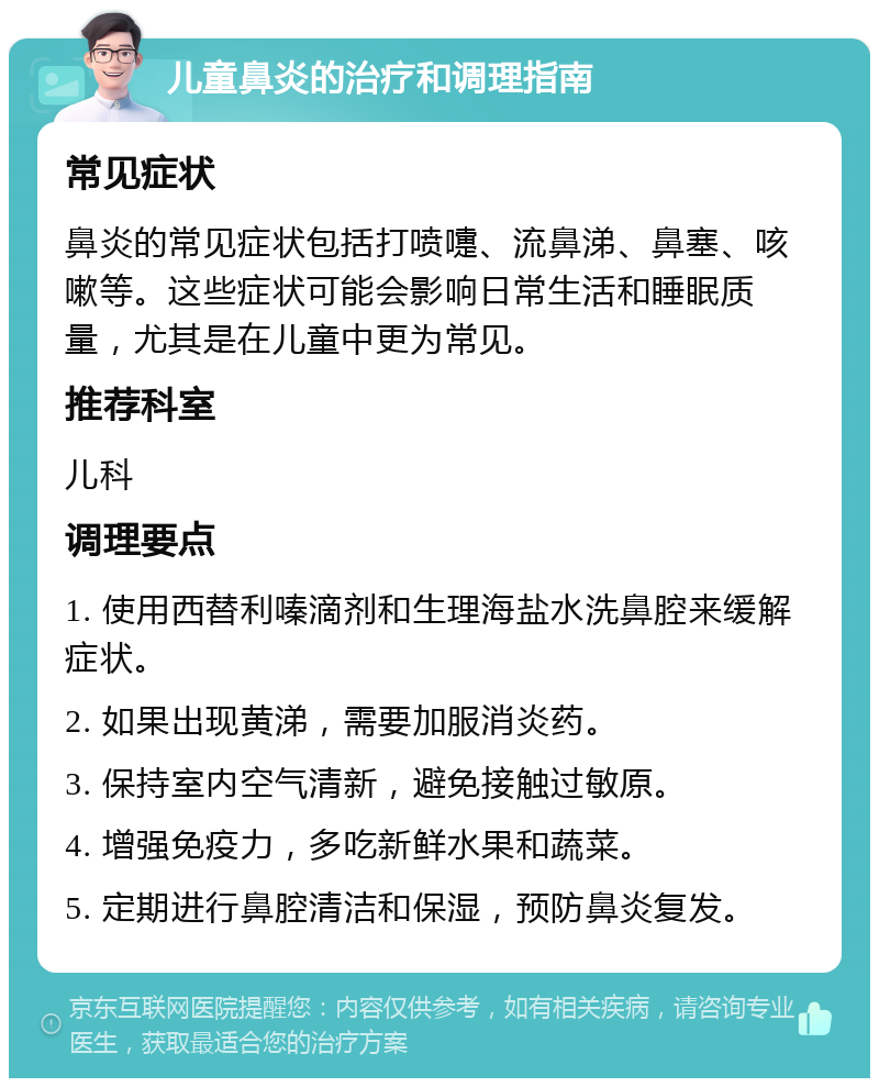 儿童鼻炎的治疗和调理指南 常见症状 鼻炎的常见症状包括打喷嚏、流鼻涕、鼻塞、咳嗽等。这些症状可能会影响日常生活和睡眠质量，尤其是在儿童中更为常见。 推荐科室 儿科 调理要点 1. 使用西替利嗪滴剂和生理海盐水洗鼻腔来缓解症状。 2. 如果出现黄涕，需要加服消炎药。 3. 保持室内空气清新，避免接触过敏原。 4. 增强免疫力，多吃新鲜水果和蔬菜。 5. 定期进行鼻腔清洁和保湿，预防鼻炎复发。