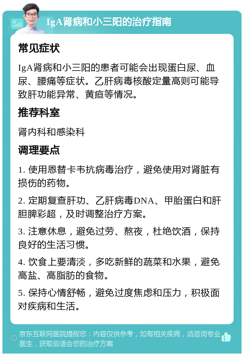 IgA肾病和小三阳的治疗指南 常见症状 IgA肾病和小三阳的患者可能会出现蛋白尿、血尿、腰痛等症状。乙肝病毒核酸定量高则可能导致肝功能异常、黄疸等情况。 推荐科室 肾内科和感染科 调理要点 1. 使用恩替卡韦抗病毒治疗，避免使用对肾脏有损伤的药物。 2. 定期复查肝功、乙肝病毒DNA、甲胎蛋白和肝胆脾彩超，及时调整治疗方案。 3. 注意休息，避免过劳、熬夜，杜绝饮酒，保持良好的生活习惯。 4. 饮食上要清淡，多吃新鲜的蔬菜和水果，避免高盐、高脂肪的食物。 5. 保持心情舒畅，避免过度焦虑和压力，积极面对疾病和生活。