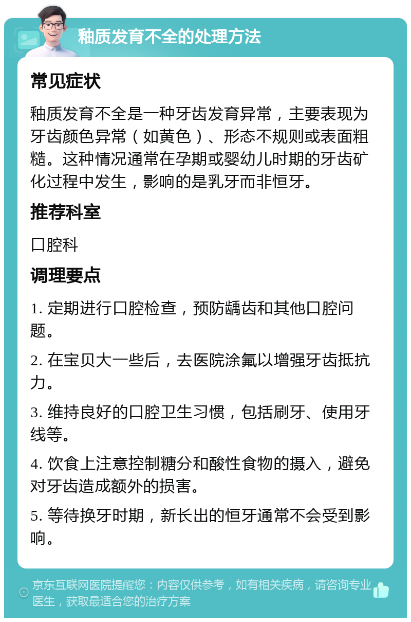 釉质发育不全的处理方法 常见症状 釉质发育不全是一种牙齿发育异常，主要表现为牙齿颜色异常（如黄色）、形态不规则或表面粗糙。这种情况通常在孕期或婴幼儿时期的牙齿矿化过程中发生，影响的是乳牙而非恒牙。 推荐科室 口腔科 调理要点 1. 定期进行口腔检查，预防龋齿和其他口腔问题。 2. 在宝贝大一些后，去医院涂氟以增强牙齿抵抗力。 3. 维持良好的口腔卫生习惯，包括刷牙、使用牙线等。 4. 饮食上注意控制糖分和酸性食物的摄入，避免对牙齿造成额外的损害。 5. 等待换牙时期，新长出的恒牙通常不会受到影响。