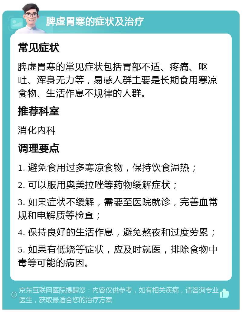 脾虚胃寒的症状及治疗 常见症状 脾虚胃寒的常见症状包括胃部不适、疼痛、呕吐、浑身无力等，易感人群主要是长期食用寒凉食物、生活作息不规律的人群。 推荐科室 消化内科 调理要点 1. 避免食用过多寒凉食物，保持饮食温热； 2. 可以服用奥美拉唑等药物缓解症状； 3. 如果症状不缓解，需要至医院就诊，完善血常规和电解质等检查； 4. 保持良好的生活作息，避免熬夜和过度劳累； 5. 如果有低烧等症状，应及时就医，排除食物中毒等可能的病因。